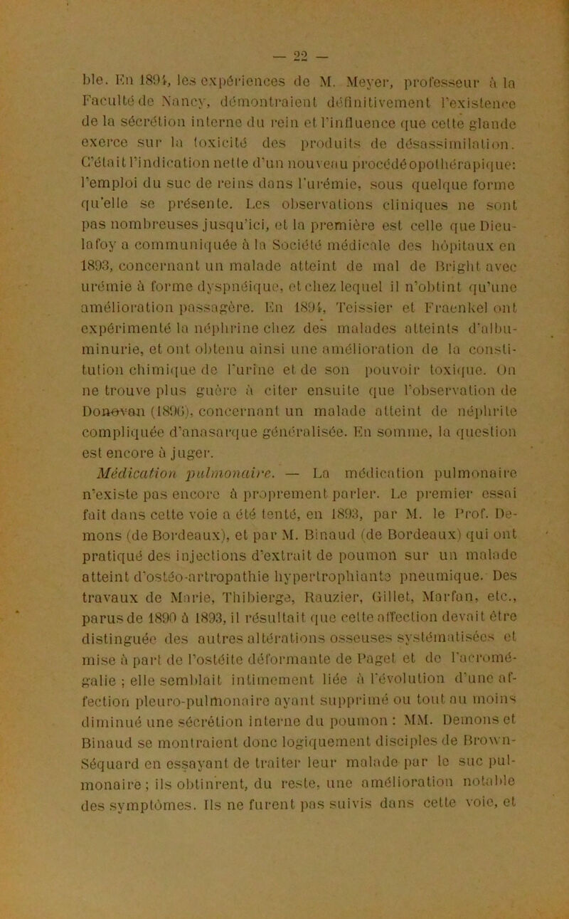 00 ble. l'^n 181)t, les cxi)ôrieuces de M. Meyer, professeur à la Faeultéde Naiiey, démontraient dtifinitivement rexislence de la sécrétion interne du rein et rinOuence que celte glande exei’ce sur la toxicité des produits de désassiinilalion. frétait l’indication nette d’un nouvefiu procédéO})Olliérapique: l’emploi du suc de reins dans l’urémie, sous quelque forme qu’elle se présente. I.cs obsei'vations cliniques ne sont pas nombreuses jusqu’ici, (d la première est celle que Dieu- lafoy a communiquée à la Société médi<'ale des hôpitaux en 1893, concernant un malade atteint de mal de Bright avec urémie è forme dyspnéique, et chez lequel il n’obtint (lu'une amélioration passagère. Kn 1895-, Tcissier et Fraenkel ont expérimenté la népliiâne chez des malades atteints d’albu- minurie, et ont obtenu ainsi une amélioration de la consti- tution chiini([Lie de Furinc et de son pouvoir toxi<[ue. On ne trouve plus guère à citer ensuite que l’observation de Donovmi (18t)(j'. concernant un malade atteint de néphrite compliquée d’anasaiaïue généralisée. Fn somme, la (lucslion est encore a juger. Médication j^ulnionaii'c. — La médication pulmonaire n’existe pas encore ù proprement parler. Le premier essai fait dans cette voie a été tenté, en 1893, par M. le Prof. Dé- mons (de Bordeaux), et par M. Binaud (de Bordeaux) (lui ont pratiqué des injections d’extrait de poumon sur un malade atteint d’ostéo-artropathie hyperlrophiante pneurnique. Des travaux de Mai-ie, Thibierge, Rauzier, Gillet, Marfan, etc., parusde 1890 ù 1893, il résultait que cellealTection devait être distinguée des autres altéi'ations osseuses systématisées (d mise à part do l’ostéite défonnante de Paget et de l’acromé- galie ; elle semblait intimement liée à révolution d’une af- fection plcuro-pulmonairc ayant supprimé ou tout nu moins diminué une sécrétion interne du poumon : M.M. Démons et Binaud se montraient donc logiquement disciples de Brown- Séquard en es.sayant de traiter leur malade pur le suc pul- monaire ; ils obtinrent, du reste, une amélioration notable des symptômes. Ils ne furent jins suivis dans celte voie, et