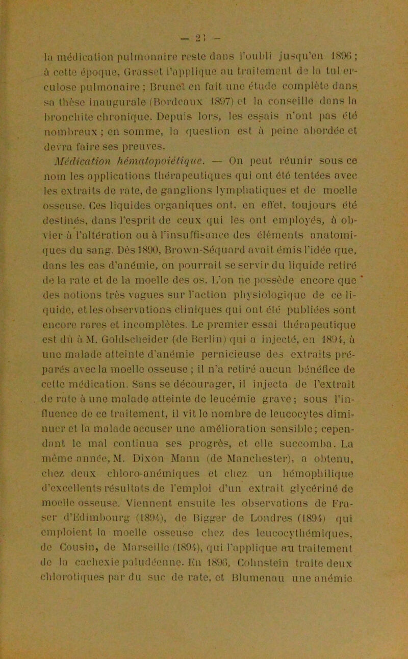 2'. In méüicaliou iiLilinonnire reste dans l'ouhli ju>(iir'cii IRIK); à eetto cpofiue. (ii-asset fnpiiliqiiG au ti-aitemenl de In lui er- culoso i)uliiionaii-c ; Bnincl en fait une étude complète dans sn thèse inaugurale (lU'U'denux (8'é7) et la conseille dans la hrunchite chronique. Depuis lors, les essais n'ont pas éte5 nombreux ; en somme, la question est à ])eine abordée et devra faire ses preuves. Médication hématopoiétique. — On peut réunir sous ce nom les applications thérapeutiques qui ont été tentées avec les extraits de rate, de ganglions Iymi)hati{iues et de moelle 0S.SCUSG. Ces liquides organiques ont. en effet, toujoui's été destinés, dans l’esprit de (;eux qui les ont employés, ù ob- vier à l'altération ou à l'insuffisance des éléments anatomi- (lues du sang. Dés 1800, Brown-Sé([uard avait émis l’idée que, dans les cas d'anémie, on pourrait se servir du li(iuide retiré de la rate et de la moelle des os. L'on ne possède encore que ' des notions très vagues sur l'action physiologi(iuc de ce li- (ILiide, et les observations cliniques qui ont été publiées sont encoi'c rares et incomplètes. Le premier essai thérapeutique est dfi à M. Goldscheidcr (de Berlin) qui a injecté, en 18',)i, à une malade atteinte d'anémie pernicieuse des extraits pré- parés avec la moelle osseuse ; il n'a retiré aucun bénéfice de cette médication. Sans se décourager, il injecta de l’extrait de rate è une malade atteinte de leucémie grave ; sous l’in- fiucnco de ce traitement, il vit le nombre de leucocytes dimi- nuer et la malade accuser une amélioration sensible; cepen- dant le mal continua ses progrès, et elle succomba. La même année, M. Dixon Mann (de Manebester), a obtenu, cbez deux cbloro-anémi(|ues et ebez un hémophiliciue d’excellents résultats de l'emploi d’un extrait giycériné de moelle os.seusc. Viennent ensuite les obsei-vations de Fra- ser d’Kdimboui-g (18'.)'>), de Bigger de Londres (189L (|ui emploient la moelle osseuse chez des leucocylbémiques, de Cousin, de Marseille fl89i), qui l'applique au traitement (.te la cacbexie ]):iludéenne. l<;n 189.;, Cnhnstcin traite deux cbloroti([ues par du suc de rate, et Blumenau une anémie