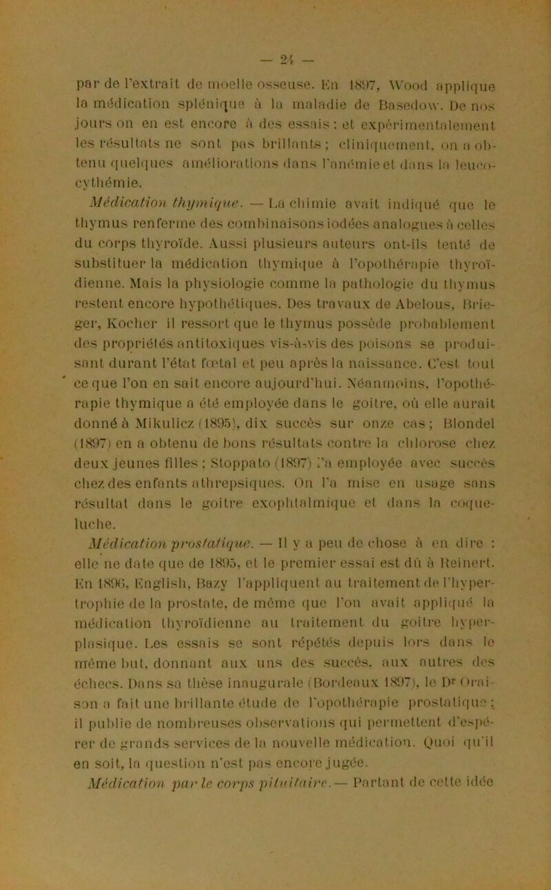 par de rextrait do moelle osseuse. Kn 18P7, W'ood applique la médication splénique à la maladie de Basedow. De nos jours on en est encore à des essais; et expéiâinentalement les résultats ne sont pas brillants; clinirpunnent. on a ob- tenu fiuebiues améliorations dans ranémicet dans la lem'o- cytliémie. Médwation thymique. — La chimie nv.ait indi(iuô que le thymus renferme des comhinaisons iodées analogues à celles du corps thyroïde. Aussi plusieurs auteurs ont-ils tenté de substituer la médication thymiipie ù ropothéra[)ie thyroï- dienne. Mais la physiologie comme la pathologie du thymus restent encore hypothétiques. Des travaux de Abelous, Brie- ger, Kocher il ressort que le thymus j)Ossède prohahlement des propriétés antitoxiques vis-à-.vis des poisons se produi- sant durant Tétât fœtal et peu après la naissance. C'est tout coque Ton en sait encore aujourd'hui. Néanmoins. Topothé- rapie thymique a été employée dans le goitre, où elle aurait donné è Mikulicz (1895), dix succès sur onze cas; Blondel (1897) en a obtenu de bons résultats contre la chlorose chez deux jeunes filles ; Stoppato (1897) '.'a employée avec succès chez des enfants athrepsiquos. On Ta mi.se en usage sans résultat dans le goitre exophlalmi(iue et dans la coque- luche. Médication prostaüque. — Il y a peu de chose à en dire : elle ne date que de 18'.)5, et le premier essai est dû à Keinert. Kn 1890, l'inglish, Bazy l’appliquent nu traitement de l'hyper- trophie de la prostate, de meme ([ue Ton avait appliqué la médication thyroïdienne nu traitement du goitre hyper- plasique. Les essais se sont répétés depuis lors dans le même but, donnant aux uns des succès, aux autres des échecs. Dans sa thè.se inaugurale (Bordeaux 1897), le Dr Orai- son a fait une brillante étude de Topothéraiiie prostatique; il publie de nombreuses ob.servations qui permettent d'es|>é- rer de grands sei’vices de la nouvelle médication. t)m>i qu'il en soit, la (piestion n'est pas encore jugée. Médication parle corps pituitaire.— Partant de cette idée