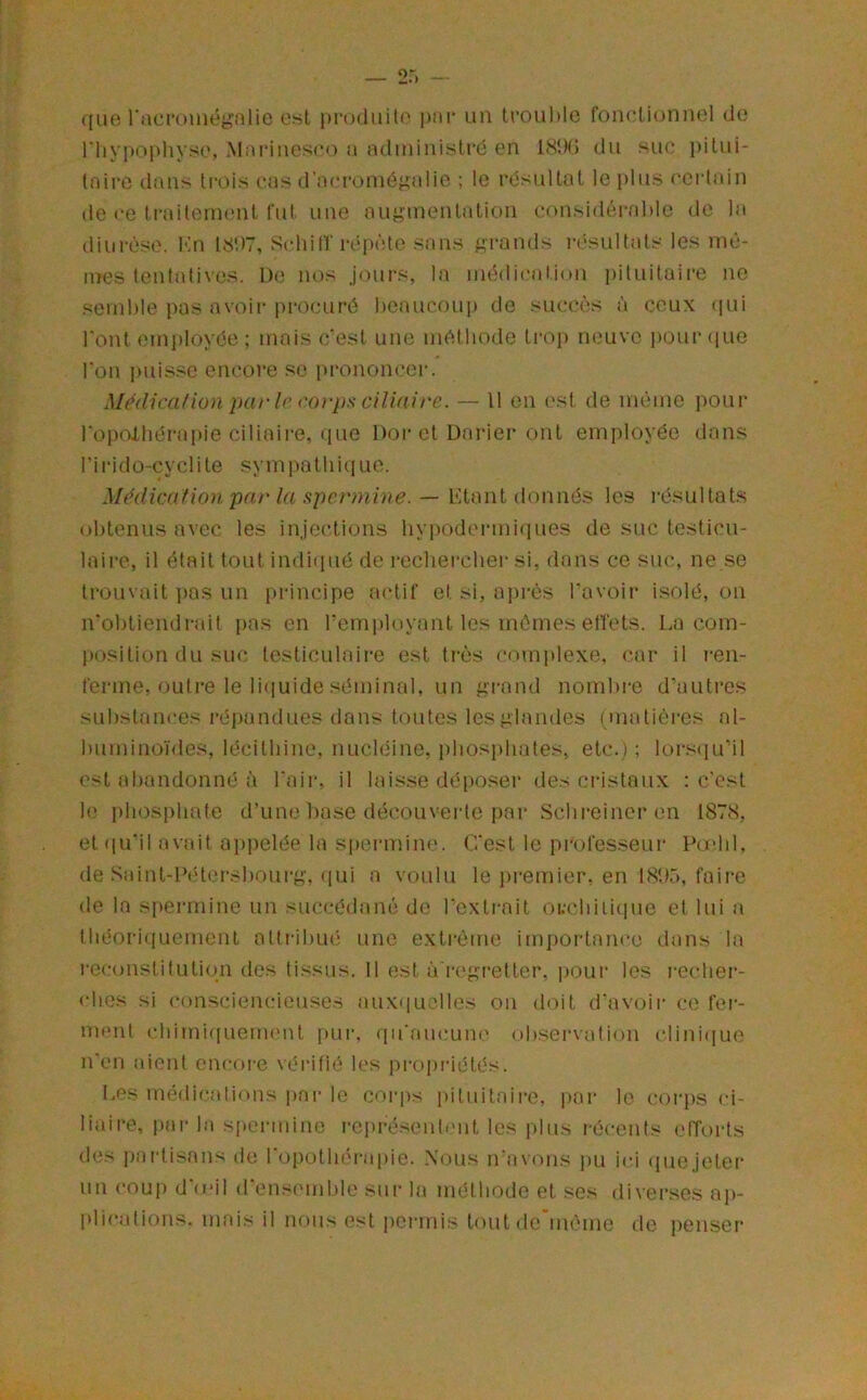 que racruinégnlio est produite pni* un trouble foiudionnel de riiypopliyse, Mariuescc) a aduiinistrd en 18t)G du suc pitui- taire dans ti'ois cas d’acroniép;alie ; le résultat le plus ecidain de ce traitement fut une auj^mentation considérable de la diurèse. Kn 181)7, Scliitr répète sans ^l'ands résultats les mê- mes tentatives. De nos jours, la médication j)ituitaire ne semble pas avoir procuré beaucoup de succès à ceux qui l'ont employée; mais c’est une méthode trop neuve j)0ur (jiie l'on i)uis.sc encore se prononcer. Médica/ion parle rorjis ciliaire. — 11 en est de même pour l'opolliérapie ciliaire, que Dor et Darier ont employée dans l’irido-cyclite sympatliiciue. Médication par la spermine. — b’-tant donnés les résultats obtenus avec les injections liyi)odermiques de suc testicu- laire, il était tout indiiiué de recliercbei- si, dans ce suc, ne se trouvait pas un principe .actif et si, ai)rès l'avoir isolé, on n'obtiendrait pas en remployant les mêmes etïets. La coin- l)Osition du suc testiculaire est très <“omplexe, car il ren- ferme, outre le liiiuide séminal, un grand nombi-e d’autres substances répandues dans toutes les glandes (matières al- buminoïdes, lécithine, nucléine, phosphates, etc.); lors(|u’il est abandonné à l'air, il laisse déiioser des cristaux : c'est le phosphate d’une base découverte par Schreineren 187.S, et (pi'il avait ajipelée la si)onnine. C'est le professeur Podil, tle Saint-F('ter.s|)ourg, ((ui a voulu le premier, en bS'hê, faire de la spermine un succédané de l’exti'ait oi.-chiiiiiue et lui a théoriquement atti-ibué une exti-ème impoidance dans la l’econstitutiqn des tissus. 11 est à'regretter, pour les rechei*- ches si consciencieuses .auxiiuclles on doit d'avoir ce fer- ment chimiqueuKMit pui', qu'aucune observation clini((uo n'en aient cncoi-e vérifié les proprdétés. l.es médications ])ar le coi-ps i)ituitairc, pai‘ le corps <d- liaire, pai- la s[(ormine repré.sent.'nt les plus récents eiïorts des paidisans do 1 opothérapie. Nous n’avons pu ici (}uejeter un coup d'ieil d'ensemble sur la méthode et ses diverses ap- plications. mais il nous est permis tout de même de penser