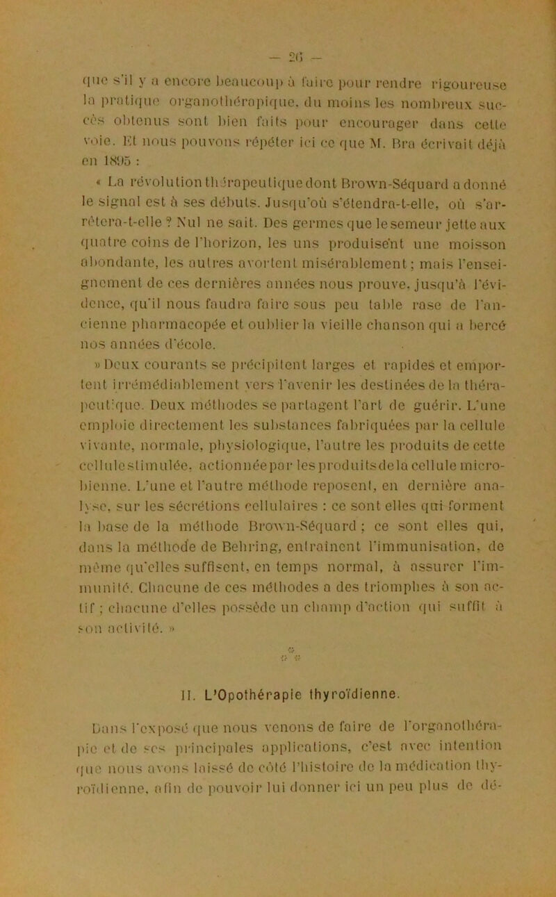 que s’il y a encore ))eauconp ù faire pour rendre rigoui-euse la prali(iuo organolhdropiqnc. dn moins les nombreux suc- cès obtenus sont bien faits i)our encourager dans celte voie. 1< t noms pouvons i-épéter ici ce que M. Bra écrivait déjà on bS*)5 : « La révolution thérapeutique dont Brown-Séquard adonné le signal est à ses débuts. Jusqu'où s'étendra-t-elle, où s’ar- rêtera-t-elle ? Nul ne sait. Des germes que lesemeur jette aux quatre coins de riiorizon, les uns produisent une moisson abondante, les autres avortent misérablement; mais rensei- gnement de ces dernières années nous prouve, jusqu’à l’évi- dence, qu’il nous faudra faire sous peu table rase de l'an- cienne pharmacopée et oul)lier la vieille chanson qui a bercé nos années d'école. » Deux courants se précii)ilent larges et rapides et emi)or- tent irrémédiablement vers l'avenir les destinées de la tbéra- ])cut:que. Deux méthodes se partagent l’art de guérir. L’une emploie dii-ectement les substances fabriquées par la cellule vivante, normale, physiologique, l’autre les produits de cette cellule stimulée, action née par les produits de la cellule mici’o- bicnne. L’une et l’autre méthode reposent, en dernière ana- lyse, sur les sécrétions cellulaires : ce sont elles qui forment la base de la méthode Brown-Séquard ; ce sont elles qui, dans la méthode de Bebi-ing, entrainent l’immunisation, de même qu’elles suffisent, en temps normal, à assurer l’im- munité. Chacune de ces méthodes a des triomphes à son ac- tif ; chacune d’elles possède un champ d’action qui suffit à Sun activité. » IL L’Opothérapie thyro’i’dienne. Dans l’exposé que nous venons de faire de l’organolhéra- pie (d de scs i)rincipales applications, c’est avec intention ({ue nous avons laissé de côté l’bisloire de la médication Ihy- ro’idienne, afin de pouvoir lui donner ici un peu plus de dé-