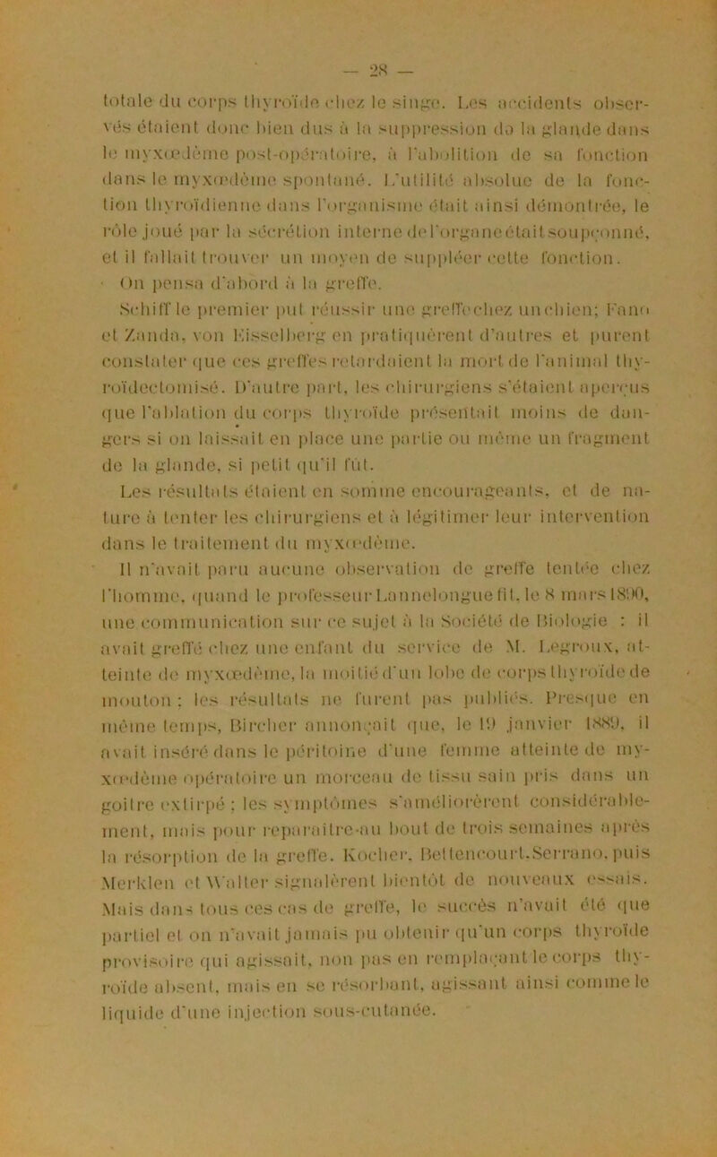 totale du corps tliyi*oïde die/ le .sin;^e. Les ai'cidents obser- vés étaient (l(.uic liieii dus à la supiiressiuii do la lande dans le inyx(edènie post-opératoire, à raholition de sa fonction dans le niyxa'dèine spontané, l/utilité absolue de la foint- tioii thyroïdienne dans rorixauisine (Mail ainsi déinontrée, le rôle joué par la sécrétion interne derorj.^nneétaitsou]»(;onné. et il fallait troim'r un inoxaui de suppléer cette fonction. On pensa d'alionl ïi la ^relVe. SidiitTle premier put réussir une fxi-etTi'cliez uncliien; l'ano et /.anda, von Kissellierj; en prati(iuèrent d’autres et purent constater (jLie ces fxrct'fes retardaient la mortde ranimai tliy- roïdectomisé. D’auti'e ])ai-t, les chirurf.,dens s’étaient aper<;us ([ue rablation du coi'ps tlo roïde présentait moins de daii- M’ers si on laissait en place une [lartie ou même un fraj^ment de la glande, si jielit ([u'il ffit. Les i-ésultats étaient en somme encoLii'aiïeanls, et île na- tui'e à t('nter les (diirui-giens et à légitimer leur interveiitiiui dans le traitement du myxo-dème. 11 n’avait paru aucune observation de gretTe tenté'e cbe/, riiomiiK'. i[uand le professeur Lannelongue fit, le H marslSbO, une commnni<*ation sur ce sujet ïi la Société de Liologie : il avait gretTé chez une enfant du service de M. Legroux, at- teinte (h' myxœdcme, la moitié d’un lobe de corps thyroïde de mouton; les résultats ne furent pas public-s. Presc|ue en même temi>s, Bircber annonçait ([ne, le Ib janvier 1S.SU, il avait inséré dans le ixM'itoine d’une femme atteinte de my- xcodème opératoire un morceau de tissu sain piés dans un goitre c'xtii'pé ; les sympt<‘unes s’amciliorèrent considérable- ment, mais ])our i-ejiaraitre-aii bout de trois semaines après la l'ésoi'iition de la gretTe. Koclicr. nettencc.)Uid.Seri‘ano. jiuis Merklen et W’alter signah'-rent bientôt de nouveaux essais. Mais dans tous ees cas de gi-etfe, le succès n’avait été cpie jiartiel et on iravait jamais pu obtenir ([U un coi'ps tin roide provi.soi re (|ui agi.ssait. non ]ias en i*('mplac;ant le corps tli\- roïde absent, mais en se |•ésol•bunt, agissant ainsi l'ommele lifiuide d’une injection sous-cutanée.