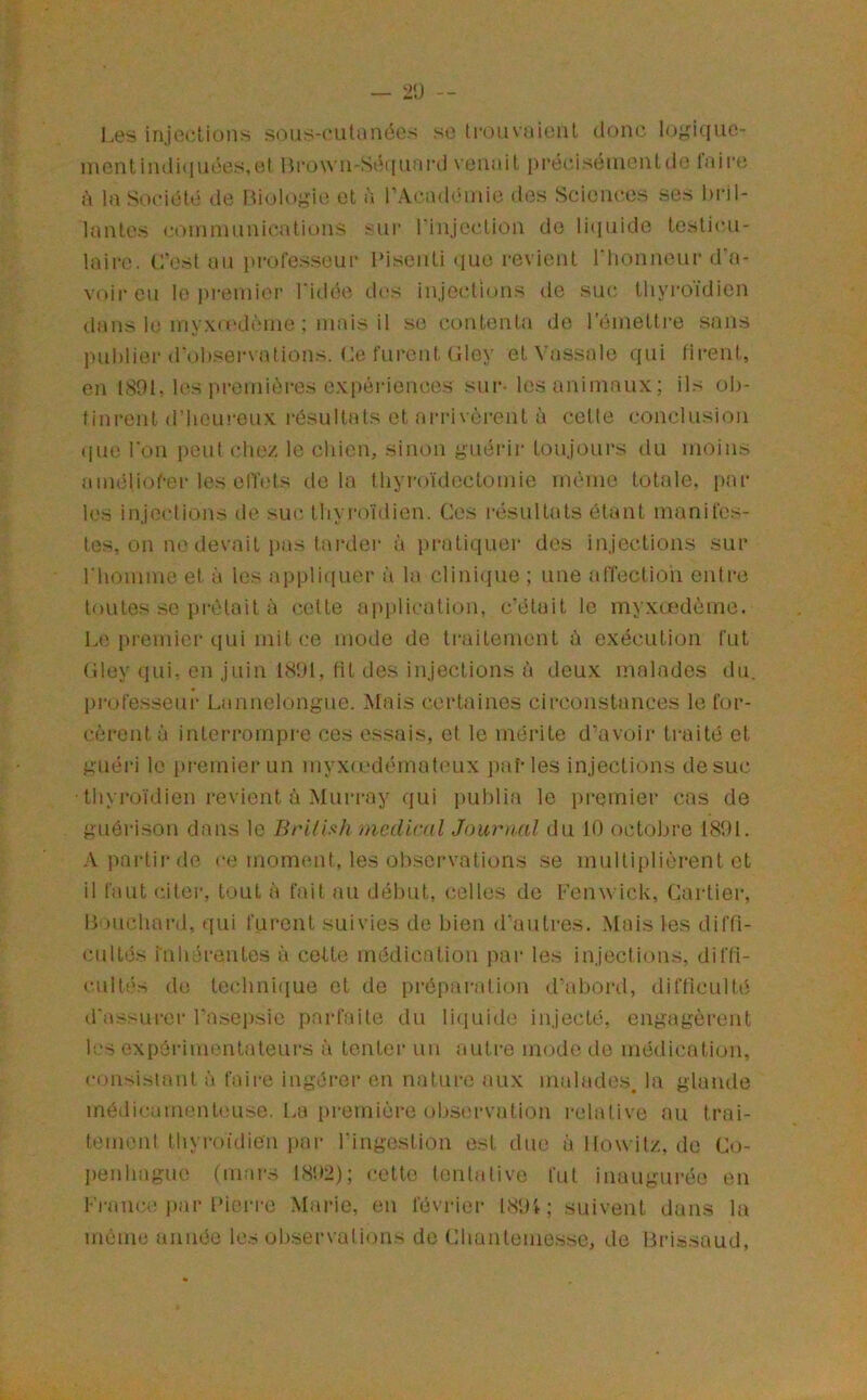 l,es injections sous-cutanécs se li-ouvaienl donc l(j''i((no- incntindi(inées,et Bi-o\vn-Sé([iim*d vcniait précisénientd(3 laire à la Société (.le IVnjlogiiî et à l’A(.‘.ad(Mnic d(3s Sciences ses bril- lantes c(')inninnications sur l'injection do li(iiiide testicu- laire. C'est an l'roresseur l'isoiiti ([ue revient riionneur d'a- voir eu le i^i'eniier l'itlée d(^s injections de suc thyroïdien dans le ni\xo'dènie ; mais il se contenta de l’éinetti-e sans publier d'observations. Ce furent (îloy et \'assale qui firent, en tSOl. les preini('n-es expériences sur- les animaux; ils ob- tinrent d’hem'eux résultats et ari‘iv(jrent à cette conclusion ([ue l'on jieut chez le chien, sinon guérii* toujours du moins améliof-er les elTets delà thyroïdectomie même totale, par les injections de suc tliyiuVidien. Ces i-ésultats étant manifes- tes, on ne devait pas tardei- à jiratiquer des injections sur riiomme et à les appli(iuer à la clinique ; une affection entre toutes se prêtait à cotte application, c’était le myxcedème. Le premier ciui mit ce mode de ti'aitement ù exécution fut Cley qui, en juin fit des injections à deux malades du, professeur Lannclongue. Mais certaines circonstances le for- cèrent à interrompre ces essais, et le mérite d’avoir ti-aité et guéri le premier un myx(cdémut('ux paMes injections de suc • thyroïdien revient à Murray qui pulilia le pi-emier cas de guérison dans le BrUhh medical Journal du 10 octobre 1801. ;\, partir de ce moment, les observations se multiplièrent et il faut citei', tout à fait au début, (telles de Fenwick, Cartiei’, Bouchard, qui furent suivies de bien d'autres. Mais les diffi- cultés iuh.h-entes à ccUe médication par les injections, diffi- cultf's de techiFaïue et de préparation d'abord, difficulté d'assurer l’asepsie parfaite du li(iuid(3 injecté, engagèrent les oxpérinn.Mitateurs à tenter un autre mode de médication, consistant à faire ingérer en nature aux malades, la glande inédicamenUmse. l.a [)remière obsm-vation relative au trai- tement thyroïdien pai- l’ingestion est due ûllowitz, de Co- lienhague (mars 18!»2); cette tentative fut inaugurée en Fi-ance par l'iei-re Marie, en février INOt; suivent dans la même année les observations do Chantemesse, de Brissaud,