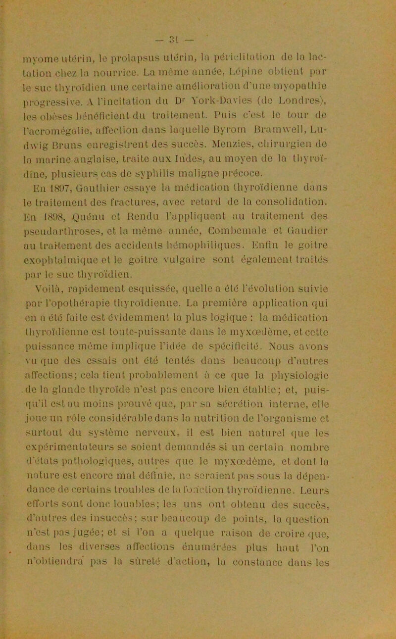 ni iny(Dnie utérin, lo prolapsus uléi’in, la périi'litalion do la l0(O talion die/, la nourrii'.o. La inèine année. Lépine oliticnl par- le suc thyroïdien une certaine amélioration d’une myopathie pi'Ogressivo. A l incitation du L)*' ^ oi'k-Davie.s (de Londres), les olièscs liéncficient du traitement. Puis c'est le tour- de racronié^pdie, atîection dans laiiuelle Byrom Bi-amwell, Lu- dwig Bruns cnregisli-ent des succès. Men/.ies, chii-urgien de la marine anglaise, traite aux. Indes, au moyen do la tliyi-oï- dine, plusieui-s cas de syphilis maligne i)i*écoce. Kn 1807, Gauthier- essaye la médication thyr-oïdicnne dans le Ir-aiternent des fi-actur-es, avec r-etar-d de la consolidation. Ln 18‘.)8, .(jaéntr et Rendu rappliquent au traitement des pseudai-thr-oses, et la même année, Cornhemale et Gaudier au IraHement des accidents hérnoiihiliiiLies. IGRin le goitr-c exophtalmique et 1e goitr-e vulgair-e sont également Ir-aités par- le suc thyi-ordicn. Voilà, r-apidernent esquissée, ([iiellea été l'évolution suivie par l’opolhéiapie thyroïdienne. La pr-ernièr-e application qui en a été faite est évidemment la plus logique : la médication thyr-oïdicnne est to'utc-puissante dans le rnyxœdème, et cette puissance mémo impliriue l'idée do spécifrcilé. Nous avons vu que des essais ont été tentés dans heaucou]) d’ault-cs alTections: cela tient pt-o!)a))lemont à ce que la physiologie .de la glande thyroïde n’est pas encoi-e bien établie; et, juris- (pu'il est au moins prouvé que, par sa sécr-élion interne, elle joue rtn r-ole considér-abledans la nutrition de l'oi-garrisme et surtout du système nerveux, il est bien natur-el (pre les cxpéi-imentateur-s se soient demandés si un cer-tain nombi-e d'étals pathologiques, autr-es qitc le rnyxœdème, et dont la nature est encor-c mal définie, ne seraient pas sous la dépen- dance de (-.er-lains Ir-oubles de la l'onction thyr-oïdienne. Leut-s elToi-ls sont doirc louables; le.s uns ont obtenu des succès, d’autres des insuccès; sur beaucoup de [roinls, la question n est pas jugée; et si Ion a ([uehiuo r-aison de ci-oit-e ([ue, dans les divei-ses affections émrnt-rées plus haut l’on n’obliendra pas la sûr-eté d'action, la constance dans les