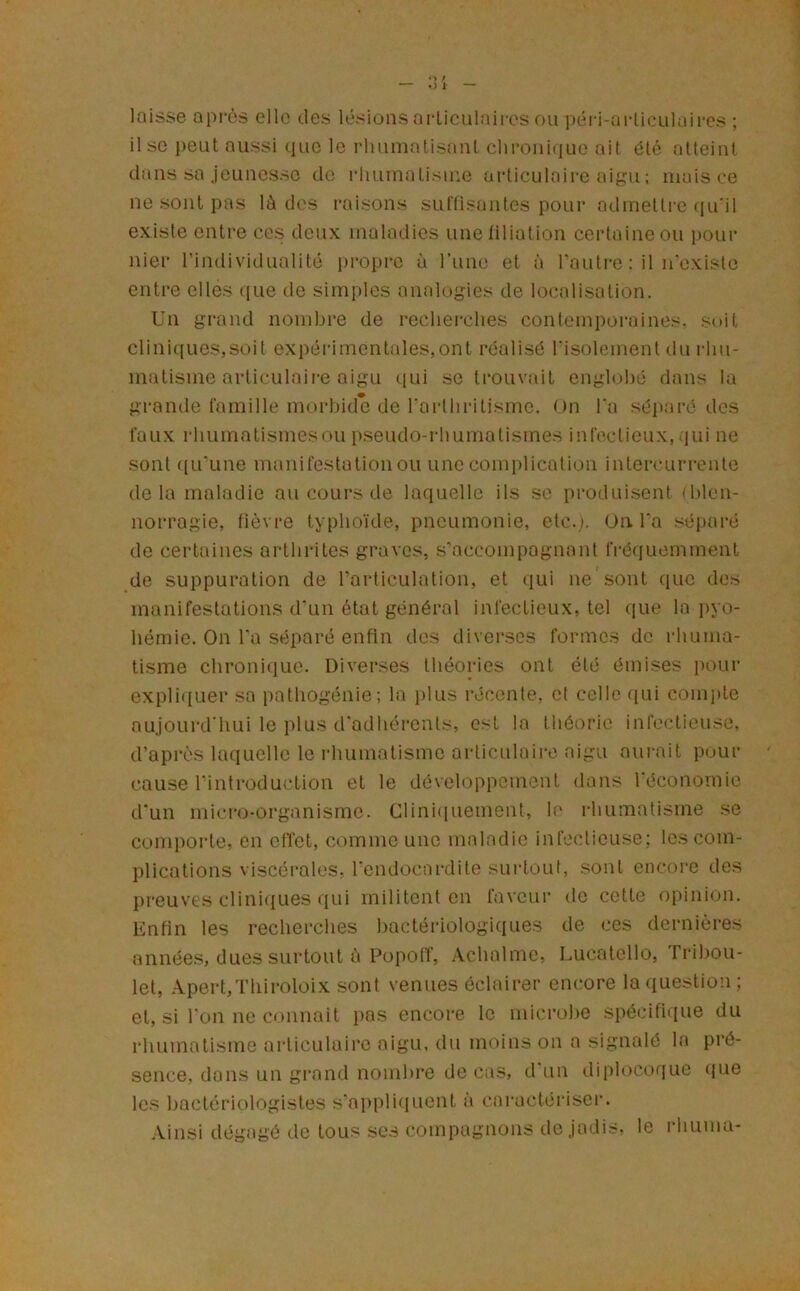 loisse après elle des lésionsarliculaiies ou péi-i-nrlieulaires ; il so i)eut aussi que le rhumatisant chronique ait ôté atteint dans sa jeunesse de rhumatisme articulaire aigu ; mais ce ne sont pas lé des raisons suffisantes pour admettre ([u'il existe enti’e ces deux maladies une filiation certaine ou pour nier l’individualité propre à runc et à l’autre : il n'existo entre elles iiiie de simples analogies de localisation. Un grand nombre de recherches contemporaines, soit cliniques,soit expérimentales,ont réalisé risolementdu l•hu- matisme articulaire aigu ([ui se trouvait enghjhé dans la grande famille morbide de l'arthritisme, nn l'a séiiaré des faux rhumatismesou p.seudo-rliumatismes infectieux, qui ne sont ((Li’une manifestation ou une complication intercurrente de la maladie au cours de laquelle ils so produisent {Ideii- norragie, fièvre typho'ide, pneumonie, etc.). On l'a séparé de cerUiines arthrites graves, s'accompagnant fré(iuemment de suppuration de l’articulation, et qui ne sont que dos manifestations d'un état général infectieux, tel que la pyo- hémie. On l'a séparé enfin dos diverses formes de rhuma- tisme chronique. Diverses théories ont été émises pour expli<iuer sa pathogénie; la plus récente, et celle qui com]ite aujourd'hui le plus d'adhérents, est la théorie infectieuse, d’après laquelle le rhumatisme articulaire aigu aurait puur cause rintroduetion et le développement dans l’économie d'un micro-organisme. Clini(iuement, le rhumatisme se comporte, en effet, comme une maladie infectieuse; les com- plications viscérales, l'endocardite suidout, sont encore des preuves cliniques qui militent en faveur de cette opinion. Enfin les recherches hactéi-iologiques de ces dernières années, dues surtout è Popoff, .Vchalme, Lucatcllo, Fribou- let, Apert,Thiroloix sont venues éclairer em.'ore la question ; et, si l'onneconnait pas encore le microl)e spécifique du rhumatisme articulaire aigu, du moins on a signalé la pré- sence, dans un grand nomhi’e de cas, d'un diplocoque que les bactériologistes s'ai)pliqucnt à caractériseï. Ainsi dégagé de tous scs compagnons de jadis, le idiuuiu-