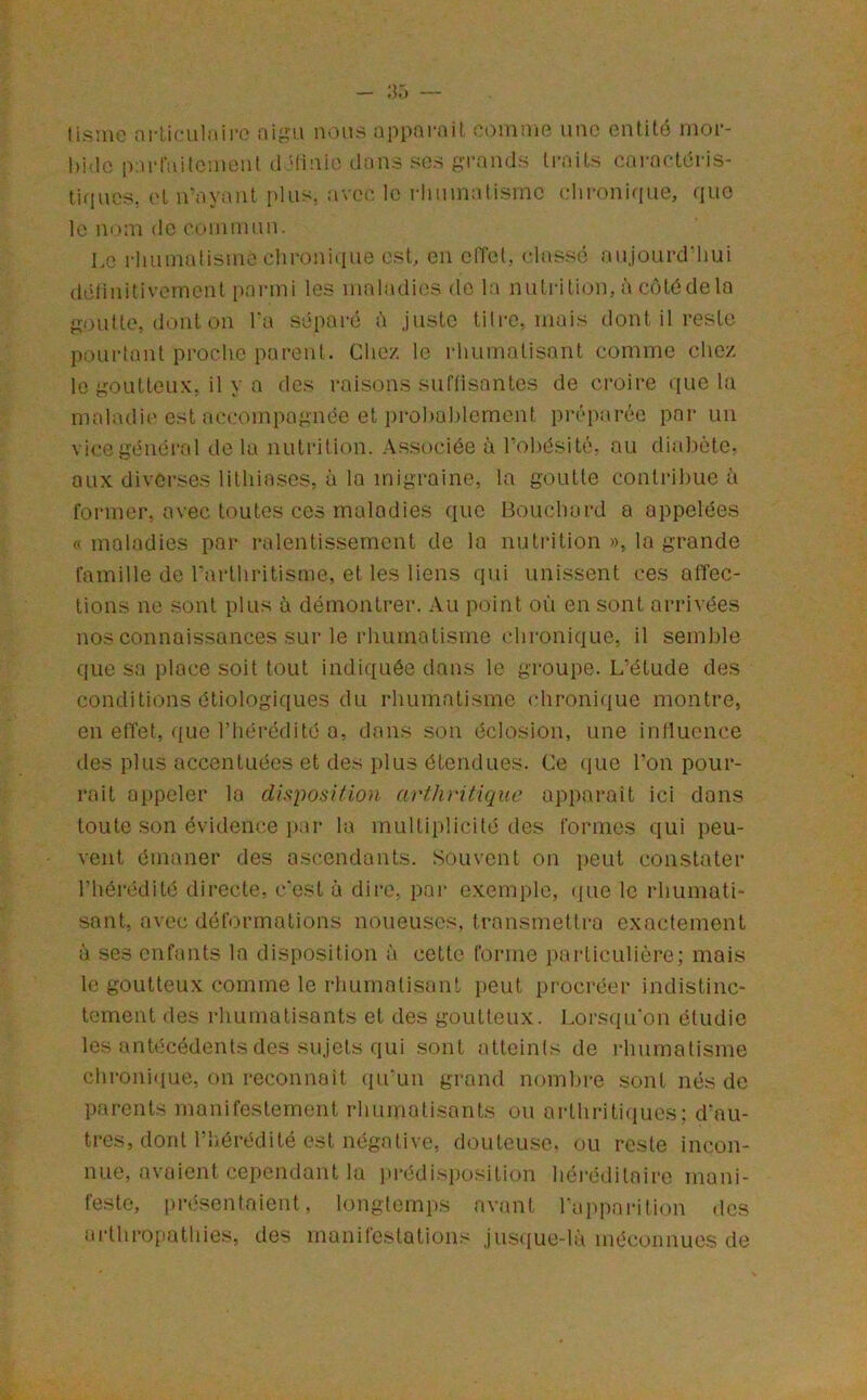 tisuic nl'ticiiliiiro nous appornit. C()inuio iiac entité iiior- hi'lc parfailcnuMit d Hinit'- dans so.s grands traits caractéris- tiques, et n‘av;\nt plus, avc(' le rlniniatismc (dironique, que le nom de coinmnn. I.c rhuniülisine chroni(ine est, en effet, classé aujourd’hui détinitivcinent panni les maladies de la nutrition, à cotédela goutte, dont on Ta séparé à juste titre, mais dont il reste pourtant proche parent. Chez le rhumatisant comme chez le goutteux, il y a des raisons suffisantes de croire ([ue la m.aladie est accompagnée et prol)ol)lement préparée par un vice général de la nutrition. Associée à Tohésité, au diabète, aux diverses lithia.ses, à la migraine, ta goutte contribue à former, avec toutes ces maladies que Bouebard a appelées « maladies par ralentissement de la nutrition », la grande famille de Tarthritisme, et les liens qui unissent ces affec- tions ne sont plus à démontrer. Au point où en sont arrivées nos connaissances sur le rhumatisme chronique, il semble que sa place soit tout indiquée dans le groupe. L’étude des conditions étiologiques du rhumatisme chronique montre, en effet, (juc l’hérédité a, dans son éclosion, une influence des plus accentuées et des plus étendues. Ce (jue l’on pour- rait appeler la disposition arthritique apparaît ici dans toute son évidence par la multiplicité des formes qui peu- vent émaner des ascendants. Souvent on peut constater l’hérédité directe, c’est à dire, pai- exemple, ([ue le rhumati- sant, avec déformations noueuses, transmettra exactement à ses enfants la disposition à cette forme particulière; mais le goutteux comme le rhumatisant [leut procréer indistinc- tement des rhumatisants et des goutteux. Lorsqu’on étudie les anhicédents des sujets qui sont atteints de rhumatisme chroni<[ue, on reconnaît (lu’un grand nombre sont nés de parents manifestement rhumatisants ou arthriti(iucs; d’au- tres, dont l’hérédité est négative, douteuse, ou reste incon- nue, avaient cependant la pi’édisposition héi’éditaire mani- feste, itré.sentaient, longtemps avant l’ai)parition des arthropathies, des manifestations jusque-là méconnues de