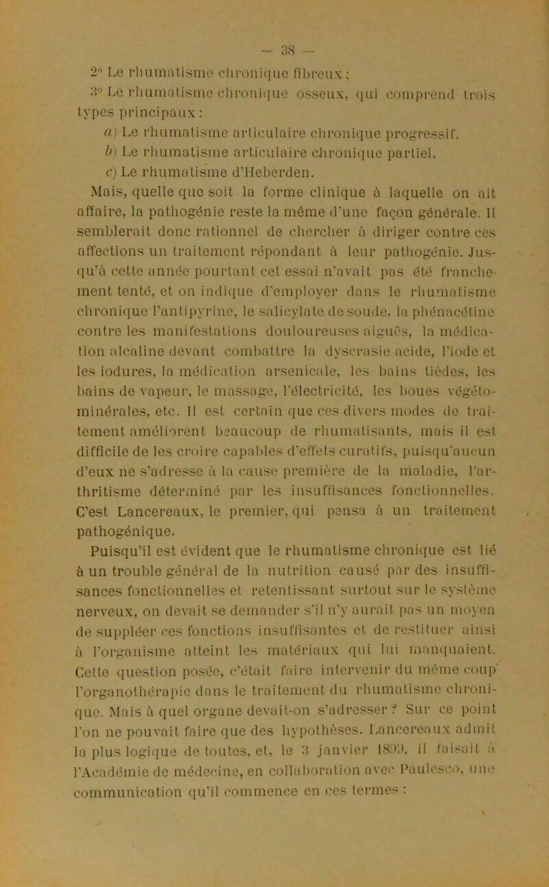 - 3.S — 2'^ Le pluunali.sme clu-onique fibreux : Le rlminalisine chi*oiii([Lie osseux, ((ui eoinprend trois types principaux : (i) Le rliumatisinc articulaire cliroiiique progressif. h\ Le rliumatisine ai-ticulairc diroui(iue partiel. c) Le rhumatisme d’IIeberden. Mais, quelle que soit la forme clinique à laquelle on ail affaire, la patliogénie reste la môme d'une façon générale. Il semblerait donc rationnel de chercher à diriger contre ces affections un traitement répondant à leur palhogénie. Jus- qu’à cette année pourtant cet essai n'avait pas été franche- ment tenté, et on indique d’employer dans le rhuuiatisme chroni<iue ranlipyrine, le .salicylate de soude, la phénacétine contre les manifestations douloureuses aiguës, la médica- tion alcaline devant combattre la dyscrasie acide, l'iode et les iodures. la médication ar.senicale, les bains tièdes, les bains de vapeur, le massage, l'électricité, les boues végéto- minérales, etc. 11 est certain que ces divers modes de ti-ai- tement améliorent beaucoup de rhumatisants, mais il est difficile de les croire capables d’effets curatifs, puisqu'aucun d’eux ne s’adresse à la cause première de la maladie, l’ar- thritisme déterminé par les insuffisances fonctionnelles. C’est Lancereaux, le premier, qui pensa à un traitement pathogénique. Puisqu’il est évident que le rhumatisme chronique est lié à un trouble général de la nutrition causé perdes insuffi- sances fonctionnelles et retentissant surtout sur le système nerveux, on devait se demander s'il n’y aurait pas un moyen de sui)pléer ces fonctions insuffisantes et de restituer ainsi à l'organisme atteint les matéiâaux qui lui mamiuaient. Celte question posée, c'était faii-e intervenir du même coup rorganothérai)ie dans le traitement du rhumatisme chroni- que. Mais à quel organe devait-on s’adresser:* Sur ce point l'on ne pouvait faire que des hypothèses. Lancereaux admit la plus logique do toutes, et, le 3 janvier 18i)'.), il faisait :i l’Académie do médecine, en collaboration avec l’aulesco. une communication qu'il commence en ces termes :