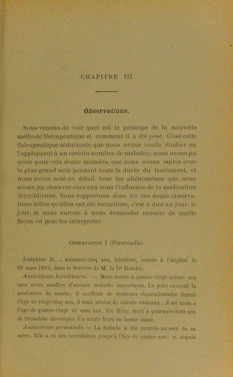 CHAPITRE III Observations. Nous venons do voir quel est le principe de la nouvelle méthode'thérapeutique et comment il a été posé. C’est cette théi'apeutique séduisante que nous avons voulu étudier en l’appliquant ù un certain nombre de malades; nous avons pu avoir pour cela douze malades, que nous avons suivis avec le plus grand soin pendant toute la durée du traitement, et nous avons noté en détail tous les phénomènes que nous avons pu obsei'ver chez eux sous rinlluence de la médication lliyroïdienne. Nous rappoi-tons donc ici ces douze ol)serva- tions telles qu’elles ont été recueillies, c’est à dire au jour le jour, et nous aurons à nous demandei- ensuite de quelle fa(:on on peut les interpréter. Obskrvation I (Per.sonnelle). .Tosépliine D..., soixante-cinq ans, hôtelière, entrée à riiùpital le 20 mars 1800, dans le Serviee de M. le D'’ Rondot. Antécédcnls hérédilairea. — Mère morte à (piatre-vii)gt-(juinze ans sans avoir .soutfert d'aueune maladie importante, be père exerçait la ■ profession de marin ; il souffrait de douleur.s rhumatismales depuis ràge de vingt-cinq ans, il était atteint de calculs vésicaux ; il est mort à l’age de quatre-vingt et onze ans. l’n frère mort h quarante-huit ans de hronchite chronique. Cn autre frère en honne santé. dn/dcifr/cnf.'!/)erso/?nc/.v. — La malade a été nourrie au sein de sa mère. Elle a eu des convulsions jusqu'ti l'àge de ipiatro ans; et depuis