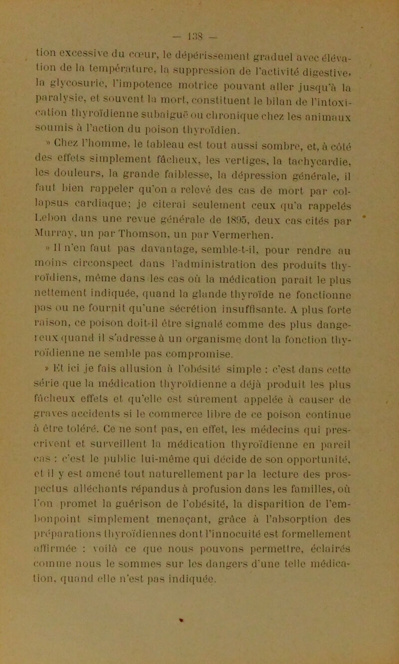 tion excessive du C(i>m>, le dépéi-issemeiit g-raduel avec éléva- tion de la teinpéi-alure. la suppression de l'activité dii?estive. la glycosui-ie, riinpotencc motrice pouvant aller jusqu'i'i la paralysie, et souvent la mort, constituent le bilan de Tinloxi- calion thyroïdienne subaifîuc ou <‘lironir[ue chez les animaux soumis à l’action du poison thyroïdien. « Chez riiomme, le tableau est tout aussi sombre, et, à ciMc des ett'ets simplement fâcheux, les vertiges, la tachycardie, les douleurs, la gronde faiblesse, la dépression générale, il faut bien i-appeler qu'on a relevé des cas de mort pai- col- lapsus cardiaque: je citerai seulement ceux qu'a rappelés Lebon dans une re^■ue générale de l<St)5, deux cas cités par Mui'ray. un par Thomson, un par Verrnerhen. » 11 n'en faut pas davantage, semble-t-il, pour rendre au moins cii-conspect dans l'administration des produits thy- roïdiens, même dans les cas où la médication parait le plus nettement indiquée, f[uand la glande thyroïde ne fonctionne pas ou ne fournit qu'une sécrétion insuffisante. A plus forte raison, ce poison doit-il être signalé comme des plus dange- leuxiiuand il s’adresse à un organisme dont la fonction thy- roïdienne ne semble pas compromise. » Kt ici je fais allusion à l'obésité sim])le : c’est dans cotte série que la médication thyroïdienne a déjà produit les plus fâcheux elîets et qu'elle est sûrement appelée à causer de giYives accidents si le commerce libre de (‘e poison continue à être toléré. Ce ue sont pas, en effet, les médecins f[ui [tres- crivent et surveillent la médication thyroïdienne en pai'eil cas : c'est le public lui-même qui décide de son opportunité, et il y est amené tout naturellement par la lecture des pi-os- peclus alléchants répandus à profusion dans les familles, où l'on promet la guérison de l'obésité, la disparition de l’em- bonpoint simplement menaçant, grâce à l’absorption des pi'c'pai’ations thyroïdiennes dont l’innocuité est formellement alïirmée : voilà ce que nous pouvons permettre, éclairés comme nous le sommes sur les dangers d'une telle médica- tion. quand (die n'est pas indiquée.