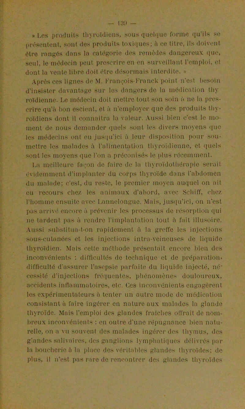 » Les produits tliyi-oïdiens, sous quoique foi’ino rfu’üs so présentonl. sont <lcs produits toKuiues; à ce titre, ils doivent litre rangés dans la catégorie des remèdes dangereux. (|ue, seul, le médecin i>eut prescrire en en surveillant remploi, et dont la vente libre doit être désormais interdite. » Après ces lignes de M. Fran(;.ois-Fi‘anek point n'est besoin d'insister davantage sur les dangers de la médication tby ro'idienne. Le médeidn doit mettre tout son soin à ne la pres- crire qu'à bon escient, et à n'employci* que des produits thy- roïdiens dont il eonnaitra la voleur. Aussi bien c'est le mo- ment de nous demander (juels sont les divers moyens (luc les médei'ins ont eu jusiiu'ici à leur disposition pour .sou- mettre les malades à l'alimentation thyroïdienne, et quels sont les moyens iiuc l’on a préconisés le plus récemment. La meilleure fai;on de faire d(3 la tbyroïdotbérapie serait évidemment d'iinplantei' du corps thyroïde dans l'abdomen du malade: c’est, du i-este, le premier moyen auquel on ait eu recours clie/ les animaux d'abord, avec Sebiff, (die/ l'homme ensuite avec Lannelongue. Mais, jus([u'ici, on n'est pas ai'idvé encore à i>révenir les pi'ocessus de résoriition (lui ne tardent pas à rendre l’implantation tout à fait illusoire. Aussi substitua-t-on rapidement à la gr<dïe les injections sous-cutanées et les injections intra-veineu.'^es de liquide thyroïdien. Mais cette méthode présentait encore bien des inconvénients : difficultés de technique et de préparation, difficulté d'a.ssurei- l’asi'psie parfaite du lifiuide injecté, né- cessité d'injections fréijucntes, phénomènes douloureux, accidents inflammatoires, etc. Ces inconvénients engagèrent les expérimentateurs à tenter un outre mode de médication consistant à faire ingérer en nature aux malades la glande thyroïde. Mais l'emploi des glandes fraîches offrait de nom- breux inconvénients : en outre d'une répugnance bien natu- relle, on a vu souvent des malades ingérer des thymus, des glandes salivaires, (h.'s ganglions lymphatiques délivrés par la !)Oucheiïc à la place des véi‘ita!)lcs glandes thyroïdes; de plus, il irest pas rare de rencontrei* des glandes thyroïdes