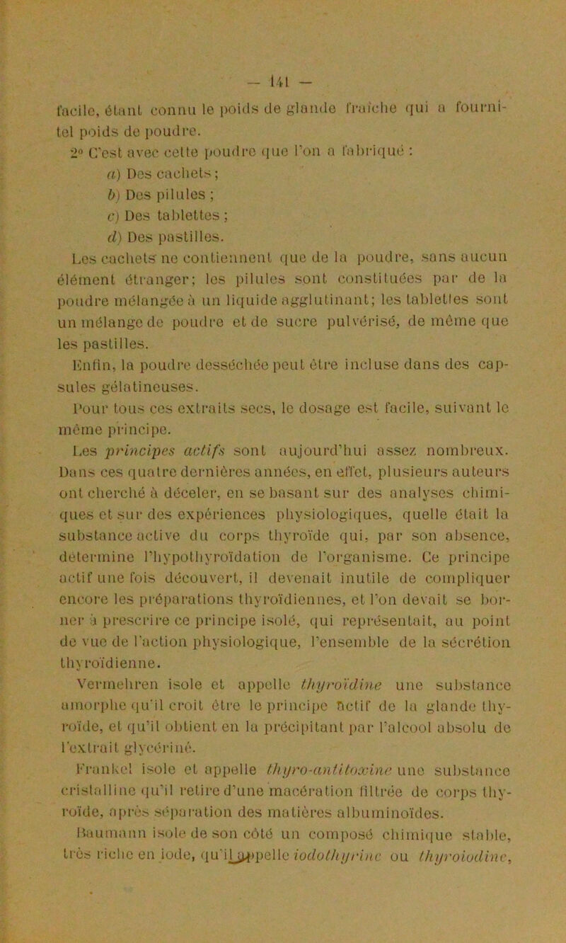 lacilc, éliuil connu le poids de glande Iritidie (jui a fourni- Icl poids do poudre. '1° C'est avec cette i»oudre (luo Ton a l'ahriiiuc : a) Des cachets ; b) Des pilules ; c) Des tablettes ; d) Des pastilles. l.es cachets ne contiennent ((ue de la poudre, sans aucun élément étranger; les pilules sont constituées par de la poudre mélangée à un liciuide agglutinant; les tabletles sont un mélange do poudre et de sucre pulvérisé, de même ([Uc les pastilles. l'hifin, la poudre desséchée peut être inrduse dons des cap- sules gélatineuses. Pour tous cos extraits secs, le dosage est facile, suivant le même principe. Les principes actifs sont aujourd’hui assez nombreux. Dans ces quatre dernières années, en effet, plusieurs auteurs ont cherché à déceler, en se basant sur des analyses chimi- ques et sur des expériences physiologiques, quelle était la substance active du coi'ps thyroïde qui, par son absence, détermine riiypothyroïdation de rorganisme. Ce principe actif une fois découvert, il devenait inutile de compliquer encoi'e les préparations thyroïdiennes, et l'on devait se bor- ner à pre.scrire ce principe isolé, (jui rei»résentait, au point de vue de l’action physiologique, reiisemble de la sécrétion thyroïdienne. Vermehren isole et appelle Ihyro'idine une substance amoi-phe qu'il ci’oit être le principe betif de la glande thy- roïde, et qu’il ol)tient en lu préci[)itant par l’alcool absolu de l’extra il glycériué. Frankel isole et apiielle thyroHintilnxine une substance ci-islalliue qu’il retire d’une macération liltrée de coi-ps thy- roïde, après st*paration des matières albuminoïdes. Daumann isole de son côté un composé chimique stable, très lâche en iode, (ju ih^i^ipelle iodothyrinc ou thyvoiudinc.