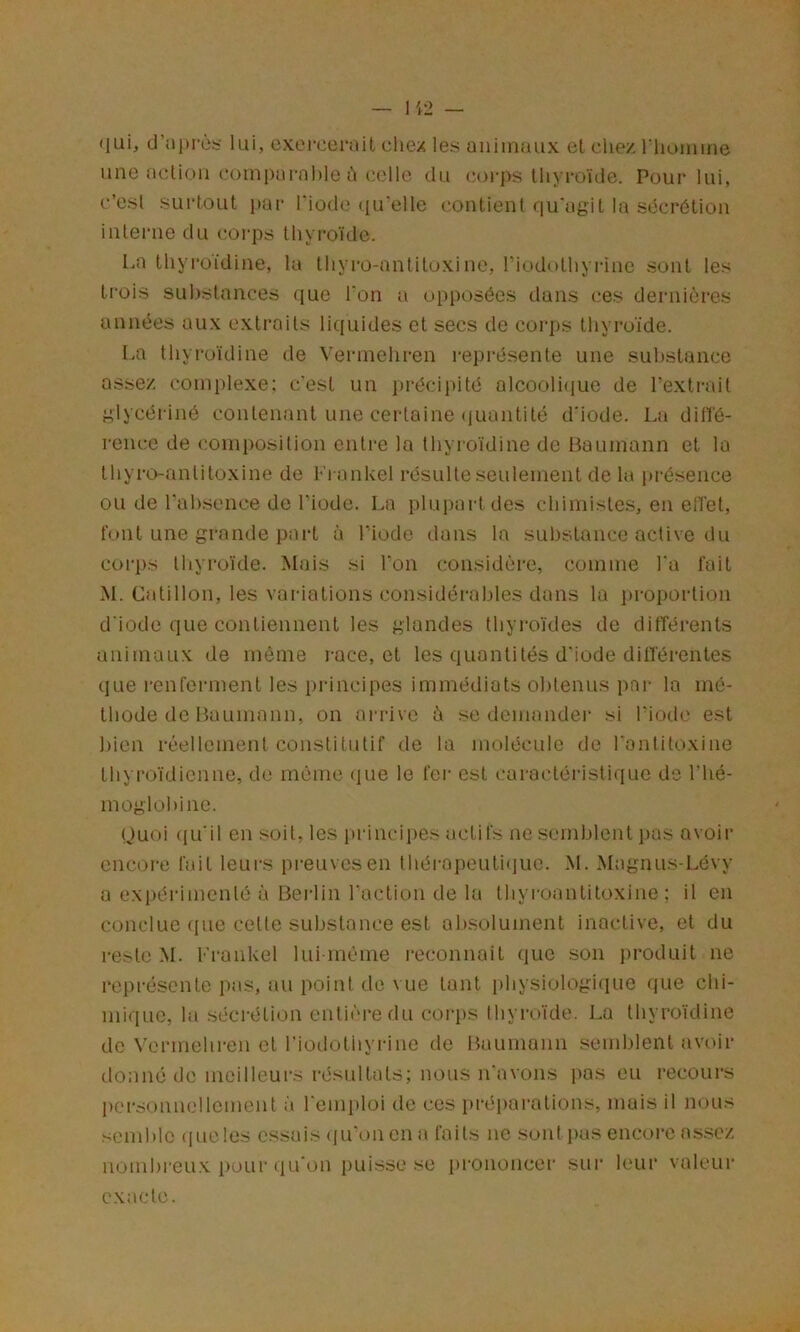 qui, cJ’!ii)rc.'; lui, exercerait cliex les aiiiinaiix et chez riiumme une action comparable h colle du (M)rps thyroïde. Pour lui, c’est surtout i>ar fiode <iu’elle contient qu'agit la sécrétion interne du corps thyi’oïde. La thyroïdine, la thyro-anliloxine, riodothyrine sont les trois su Instances que Ton a opposées dans ces dernières années aux extraits li((uides et secs de corps thyroïde. I-a thyroïdine de Verinehren représente une substance assez complexe: c'est un i)récipité alcoolique de l’extrait gïycériné contenant une certaine (luantité d'iode. La dilîé- rence de composition entre la thyroïdine de Baumann et la thyi-o-antitoxine de Frankel résulte seulement de lu i)résence ou de l'absence de l’iode. La plupart des chimistes, en elTet, font une grande part à l’iode dans la substance active du cori)s thyroïde. Mais si l’on considère, comme l'a fait M. Catillon, les variations considérables dans la i)roportion d iode que contiennent les glandes thyi-oïdes de différents animaux de même race, et les quantités d'iode diHerentes que l’cnfeianent les principes immédiats obtenus par la mé- thode de Baumann, on ai-rive è se demander si l’iode est bien réellement constitutif de la molécule de l'antitoxine thyroïdienne, de même (lue le fer est caractéristique de l’hé- mogïühine. Quoi ({u'il en soit, les i)rincipes actifs ne semblent i)as avoir encore fait leurs preuves en théi-apeutiquc. M. Magnus-Lévy a exi)érimcnté à Berlin l'action de la thyroantitoxine ; il en conclue (pie cette substance est al)Solument inactive, et du reste M. Frankel lui inéme l•econnoit que son produit ne représente pas, au point de vue tant physiologique (|ue chi- mique, la sécrétion entière du coi-ps thyroïde. La thyroïdine de \'ermehren et riodothyrine de Baumann semblent avoir donné de meilleurs résultats; nous n'avons pas eu recours personnellement à rem])loi de ces préparations, mais il nous semble (lueles essais <iu’oncn a faits ne .sont pas encore assez nombreu.x pour qu'on puisse se prononcei' sui* leur valeur exacte.