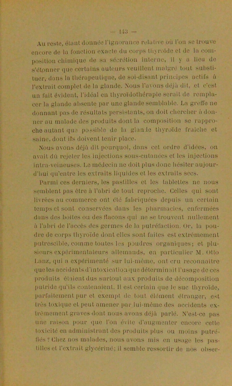 Au reste, éUml iloiince l‘i;j:m»i*aiu:e relative uù l'on se trouve eucüi*e de la foiudiou exmde du coi-ps thyroïde et de la eoiu- positiüu chimhiue de sa séL-rctioii interne, il y a lieu de s’étonner (lue certains nuli'urs veuillent malgré tout substi- tuer, dans la IhérapeuUciuc, de soi-disant prineii>cs actils à l’extrait complet de la glande. Nous l’avons déjà dit, et c’est un fait évident, l’idéal en tliyi-oïdothérapie serait de rempla- cer la glande absente par une glande semblable. Lu gretTe ne donnant i>as de résultats persistants, on doit chercher à don- ner au malade des produits dont la composition se l'appro- che autant (lue po S-S iblc de la glan le thyroïde fraiclie et saine, dont ils doivent tenir i)lacc. Nous avons déjà dit pouniuoi, dans cet oidro d’idées, on avait dû rejeter les injections sous-cutanées et les injections inti-a-veineuses. t.e médecin ne doit plus donc hésiter aujour- d'hui (lu’entre les extraits li(iuides et les extraits secs. Parmi ces derniers, les pastilles et les tablettes ne nous .semblent pas être à l’abri de tout rei>roclie. (belles (lui sont livi-écs au commerce ont été fal)ri(]uées dc])uis un certain temps et sont conservées dans les pharmacies, enfermées dans des boites ou des flacons (pii ne se trouvent nullement à l’abri de l’accès des germes de la iiutréfaction. Or. la pou- dre de corps Ihyi'oïde dont elles sont faites est extrêmement liLitrescible, comme toutes les poudres organi(iues; et plu- sieurs expérimentateurs allemands, en particulier M. otto Lan/., (|ui a expéi'imenté sur lui-même, ont ci’u reconnaitre ([ueles accidents d'intoxication ( pie dé tenu inait l’usage de ces pi-oduits étaient dus surtout aux produits de décomposition putride ([u’ils (xanlenaicnt. 11 est certain tpie le suc thyroïde, parfaitement i)ur et exempt de tout élément étranger, est très toxiipie et peut amener par lui-même des accidents ex- trêmement graves dont nous avons déjà parlé. N”est-ce pas une raison pour (]ue l’on évite (raugmonter encoia' cette toxicité en administrant des i)roduits plus ou moins piitré- liés Chez, nos malades, nous avons mis en usage les j)as- tilleset l’extrait giycériné: il semhle l'essortir de nos obser-