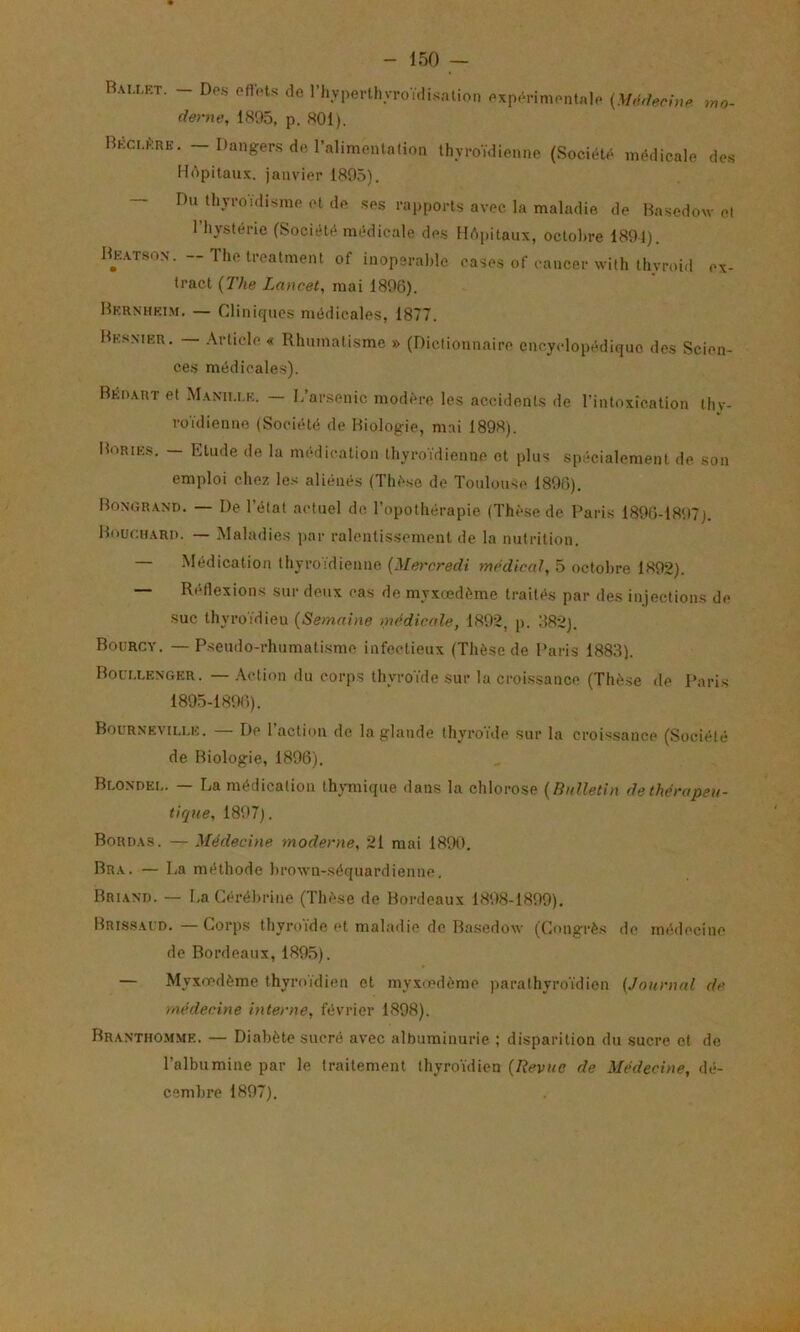 - 150 - Rau.kt. - Dp.s ofl'.-ts de riiyperUin-oïdi^nlion exppnmentale {M,u1ennP deme, 1895, p. 801). Bkclkrk. ~ Danger-S de rnlimenlntioii thyroïdienne (Société médicale de.s Hdpitau.x. janvier 1895). — Du thyroïdisme et de .ses rapports avec la maladie de Hasedow et l’hystérie (Société médicale de.s Hôpitaux, octobre 1891). He.atson. -Thetreatnient of inopérable cases of cancer with thyroid ex- tract {The Lancet, mai 1896). Hernhki.m. — Cliniopies médicales, 1877. Mksmkr. — .\rticle « Rhumatisme » (Dictionnaire encyclopédique des Scien- ces médicale.s). BÉn.VRT et M.aniu.e. L’arsenic modère les accidents de l’intoxication thv- roïdienne (Société de Biologie, mai 1898). Bories. — Etude de la médication thyroïdienne et plus spécialement de son emploi chez les aliénés (Thè.se de Toulouse 1896). Bongr.and. — De l’état actuel de l’opothérapie (Thèse de Paris 1896-1897). Bour.H.xRu. — Maladies par ralentissement de la nutrition. — Médication thyroïdienne {Mercredi medical, 5 octobre 1802). — Réflexions sur deux cas de myxœdème traités par des injections de suc thyroïdien (Semaine médicale, 1892, p. 882). Bourcy. — Pseudo-rhumatisme infectieux (Thèse de Paris 1883). Borr.LENGER. — .\ction du corps thyroïde sur la croi.ssance (Thèse de Paris 1895-1896). Bourneville. — De l’action de la glande thyroïde sur la croi>isance (Société de Biologie, 1896). Bloxoei,. — La médication thymique dans la chlorose (Bulletin de thérapeu- tique, 1897). Bord.xs. — Médecine moderne, 21 mai 1890. Br.x. — La méthode brown-séquardienne. Bri.vni). — La Cérébrine (Thèse de Bordeaux 1898-1899). Briss.vud.—Corps thyroïde et maladie de Basedow (Congrès de médecine de Bordeaux,1895). — Myxoedème thyroïdien et myxiedème parathyroïdien (Journal de médecine interne, février 1898). Br.vnthomme. — Diabète sucré avec albuminurie. ; disparition du sucre et de l’albumine par le traitement thyroïdien (Revue de Médecine, dé- cembre 1897).
