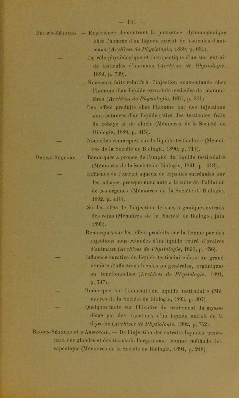 Hiiuw.N-SKütiAHii. — «li'-moiilraiit la piiissnnci* dyiiaino^'^àuiijni* c.Ik’Z riioinme d’un liquide exirail de te.slicules d’ani- maux {Arcliices fie J'/ii/sioloi/ie, IWd, ji. fir)!). — Du rôle physiologique el lliénipeulique d’uu suc exirail de testicules d'animaux (Arr/tivex de Phyxtolnfiie, 1889, p. 739). — Nouveaux faits relatifs à l’injeclion .sous-cutaïu^o chez l’homme d’uu liquide extrait de leslicules de mammi- fères {Archives de Physioloyie, 1891, p. 201). — Des elfets produits chez l’homme par des injections sous-cutanées d’un liquide retiré des testicules frais de cobaye et de chien (Mémioires de la Société de Biologie, 1889, p. 11.)). — Nouvelles remarques sur le liquide testiculaire (Mémoi- res de la Société de Biologie, 1890, p. 717). BnoNVN-SKQUARn. — Remarques à propos de l’emploi du liquide testiculaire (Mémoires de la Société de Biologie, 1891, p. 318). — Influence de l’extrait aqueux de capsules surrénales sur les cobayes presque mourants h la suite de l’ablation de ces organes (Mémoires de la Société de Biologie, 1892, p. 410). — Sur les effets de l’injection de sucs organiques extraits des reins (Mémoires de la Société de Biologie, juin 1893). — Remarques sur les effets produits sur la femme par dos injections sous-cutanées d’un liquide retiré d’ovaires tl’animaux {Archives de Physioîoyie, 1890, p. 456). — Influence curative du liquide testiculaire dans un grand nombre d’affections locales ou générales, organiques ou fonctionnelles (Archives de. Physiologie, 1891, p. 747). — Remarciues sur l’innocuité du liquide testiculaire (Mé- moires de la Société de Biologie, 1893, p. 307). — Quel([ues mots sur riiistoii’c du traitement du myxœ- dème par des injections d’un liquide extrait île la thyroïde (Archives de Physiologie, 1892, p. 752). Brown-SéouaRI) et i)’.-\RS0NVAr,. — De l'injection des extraits liquides prove- nant des glandes et des tissus de l’organisme comme méthode thé-