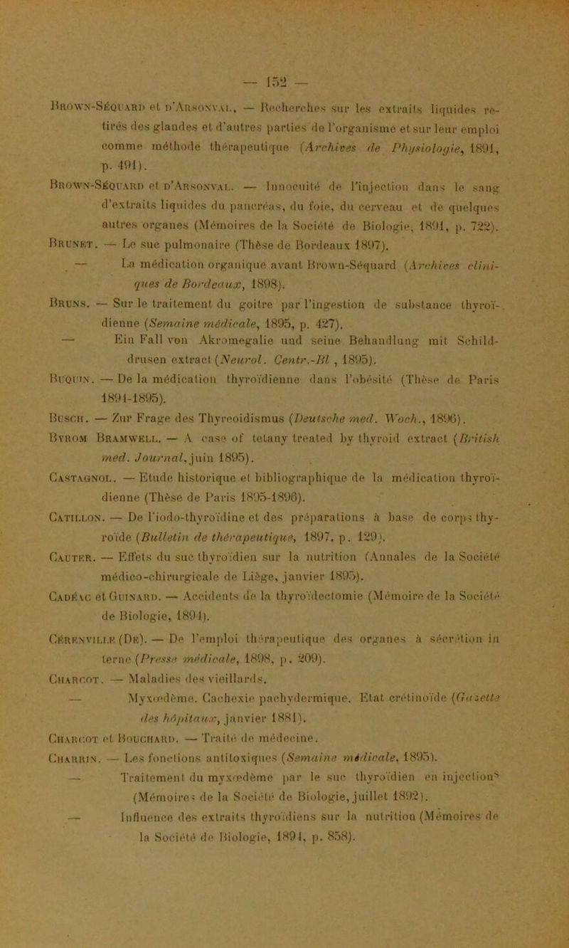 HiiowN-SÉorARi) et d’Ausonvai.. — Ucfhoivhos siu- tes oxtrails li([uifio« re- tirés des glandes et d’autres parties do l’organisme et sur leur emploi comme méthode thérapeutir[uo (Archives de Phi/siolo</ie, 1891, p. 491). llnoAV\-SiiQi:ARn et d’.\rsosvai.. — Innocuité de l’injectiou dans le sang d’extraits liquides du paiicnsis, du foie, du cerveau et de quelques autres organes (Mémoires de la Société de Biologie, IH'.tl, p. 722). Bruskt. — liO suc pulmonaire (Thèse de Bordeaux 1897), — I.a médication organique avant Brown-Séquard (Archives clini- ques de Bordeaux, 1898). Bruns. — Sur le traitement du goitre par l’ingestion de substance thyroï-, dienne (Semaine médicale, 1895, p. 427). — Ein Fait von Akromegalie und .seine Behandluug mit Schild- drusen extract (iVe^rof. Centr.-Bl , 1895). Bi Qt IN. — De la médication thyroïdienne dans l’obésité (Thèse de Paris 1891-1895). Buscii. — Zur Frage des Thyreoidismus (Deutsche rned. Woch., 189(1). Byro.vi Bramwki.i.. — .\ case of toLany treated by tliyroid extract (British med. Journal, ]n\n 1895). Gastagnol. — Etude historique et bibliograjihique de la médication thyroï- dienne (Thèse de Paris 1895-1896). Gatii.lon. — De l’iodo-thyroïdine et des préparations à base de corps thy- roïde 1897, p. 129). Gautkr. — lîtfets du suc thyroïdien sur la nutrition (.\nnales de la Société médico-chirurgicale de Liège, janvier 189.5). Caüku; etGuiNARu. — .Accidents de la thyroïdectomie (Mémoire de la Société de Biologie, 1891). Gh'.RKNVii.i.K (Dk). — De l’emploi tlu’Tapeutiquo des organes à séer dion in teriK'(Pre.wa médicale, 1898, p. 209). CiiARr.OT. — .Maladies des vieillards. — Myxiedème. Cachexie pachydermique. Etat crétinoïde (Gmelte lies ltAj)itnu.v, y,\\\v\ev 1881). Charcot et Boucharh. — Traite- de médecine. Charrin. — Les fonctions antitoxiques (Semaine médicale, 1895). — Traitement du myx-edème par le suc thyroïdien en iujectioiP (.Mémoires de la Société de Biologie, juillet 1892). — Influence des extraits thyroïdiens sur la nutrition (.Mémoires de