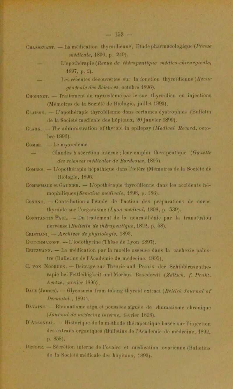 Chasskvant. — I.a nifilicalioii thyn/idinmio. 1<’IikIp pharmacologique médicnle, 18*.W, p. 210). — L’opoth(‘rnpie {Reeue de thérapeutique médion-chirurf/irale, 18ü7, p. 1). — Les ivccntcs <iéci>uvcrlc5i sur la foiuHioii Ihyroïdiciiiie (/iVr?o’ qihiérule dex Scienrot^. oclohrc Chopinkt. — Traitomont du myxo'dèmo jiar le sue lliyroïdieii eu injections (Mémoires de la Société de Biologie, juillet I89;i). Ci.AissK. — L’opollx'-rapie thyroïdienne dans certaines dystrüi)hies (Bulletin de la Société médicale des hôpitaux, ’^O janvier 1899). Ci.AUK. — The administration of'thyroid in opilep.sy {Medical Record, octo- hre 1898). CoMBK. — Le myxiedème. — Glandes h séen’-tion interne ; leur emploi thé-rapeulique {Galette des sciences médictdes de Bordeaux, 18',)5). CoMBKs. — L’opothi'-rapie hf*pathique dans Tictère (M(“moires de la Soci(‘té de Bi(dogie, 1899. CoMBKMAi.K et (lArDiKR. — I/opotli'“rapie thyroïdienne dans les accidents hé- mophiliques(Semai/m médicale, 1898, ji. 180). Gononk. —Gontrihntion il l’étude de l’action des pré|)aration< de corps thyroïde sur l’organisme (Lyon médical, 1898, p. .5.39). Constantin Pai;i.. — Du traitement de la neurasthénie par la transfusion nervonse {Bulletin de thérapeutique, 1892. p. .58). Cristtant. — Archives dephysioloyie. 1893. CnrrcHMAROFK. — 1/iodothyrine (Thèse de Lyon 1897). Critzmann. — I«n médication par la moelle osseuse dans la cachexie palus- tre (Bulletins de l’.\(“adi‘mie de médecine, 189.5). G. VON Nooriikn. — Bcitrage zur Tlnorie und Praxis der Schilddrusenthe- ra[)ie hei Fettleibiglvcit und Morlms Basedowii (Zeitsch. f. Praht. .Aerije, janvier 1890). Dai.k (.lames). — Glycosuria from taking thyroid extract (British Journal of Dermatol., 189 IL Davaink. —Rhumatisme aigu et poussées aigues de, rhumatisme chronique (Journal de médecine interne, OB'rier 1898). It’.VRSoNVAi.. — tlistori jue (h; la im-thodc' thérapeutique has(’“e sur l’injection des extraits organiques (Bulletins do l’Académie de médecine,. 1892, p. 8.58). DkHovk.—-Sécrétion interne de l’ovaire et médication ovarienne (Bulletins
