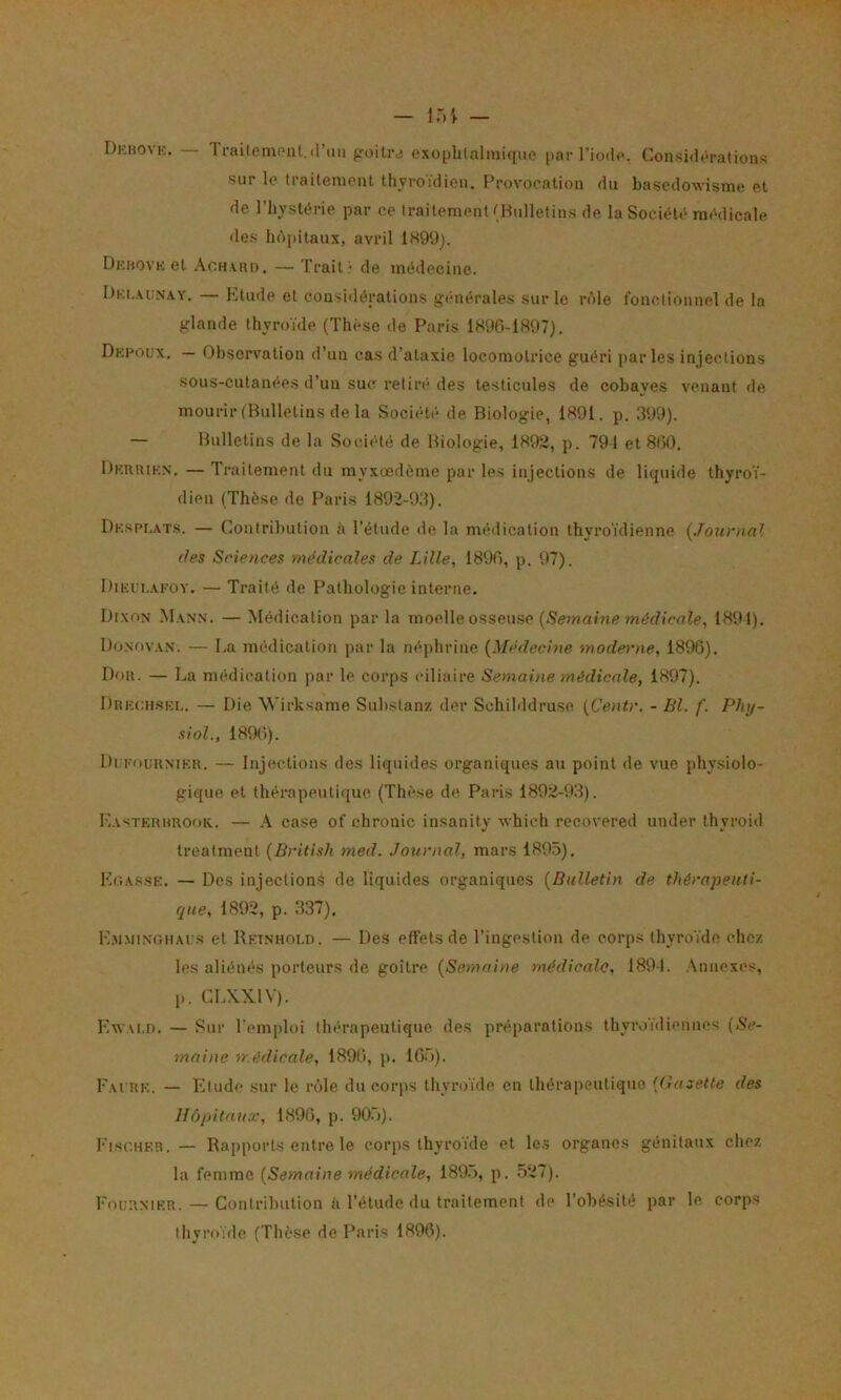 Dkbovk. — Traitemont.triai poiliM exophtalmique par l’iode. Considérations sur le traitement thvroidien. Provocation du basedowisme et de l’hystérie par ce traitement (Bulletins de la Société médicale de.s hôpitaux, avril 1899). Dkbovk et .\ch.vro. — Trait* de médecine. Dki.aun.w. — Etude et considérations générales sur le rôle fonctionnel de la glande thyroïde (Thèse de Paris 1896-1897). Dkpoux. — Obsen'ation d’un cas d’ataxie locomotrice guéri parles injections sous-cutanées d’un suc retiré des testicules de cobayes venant de mourir (Bulletins de la Soci(*té de Biologie, 1891. p. 399). — Bulletins de la Société de Biologie, 1892, p. 791 et 860, Dkruik.n. — Traitement du myxœdème par les injections de liquide thyroï- dien (Thèse de Paris 1892-93). Dkspi.ats. — Contribution à l’étude de la médication thyroïdienne {.Tournai des Seieuces médicales de Lille, 1896, p. 97). I)iKL’i..\KOY. — Traité de Pathologie interne. D(xon M.\nn. — Médication par la moelle osseuse {Semaine médicale, 1891). Doxov.vx. — La médication par la néphriue {Médecine moderne, 1896). — La médication par le corps ciliaire Semaine médicale, 1897). Drkchskl. — Die Wirksame Suhstanz der Schihidrusc {Centr. - Bl. f. Phy- siol., 1896). Dckouumkr. — Injections des liquides organiques au point de vue j)hysioIo- gique et thérapeutique (Thè.se de Paris 1892-93). E.v-;terhrook. — \ case of chronic insanity which recovered under thyroid trealment {British med. Jo\irnal, mars 1895), Er.AssK. — Des injections de liquides organiques {Bulletin de thérapeuti- que, 1892, p. 337). E.mminghaus et Rkinhoi.d. — Des effets de l’ingestion de corps thyroïde chez les aliénés porteurs de goitre {Semaine médicale, 1891. .\nnexcs, p. CLXXIV). EwAi.n. — Sur l’emploi thérapeutique des préparations thyroïdiennes (Se- maine médicale, 1896, p. 165). Eai rk. — Elude sur le rôle du corps thyroïde en thérapeutique {Gazette des Hôpitaux, 1896, p. 90.5). b’isCHER. — Rapports entre le corps thyroïde et le.s organes génitaux chez la femme {Semaine médicale, 189.5, p. 527). Fournier. — Contribution à l’étude du traitement de l’obésité jiar le, corps thyroïde (Thèse de Paris 1896).