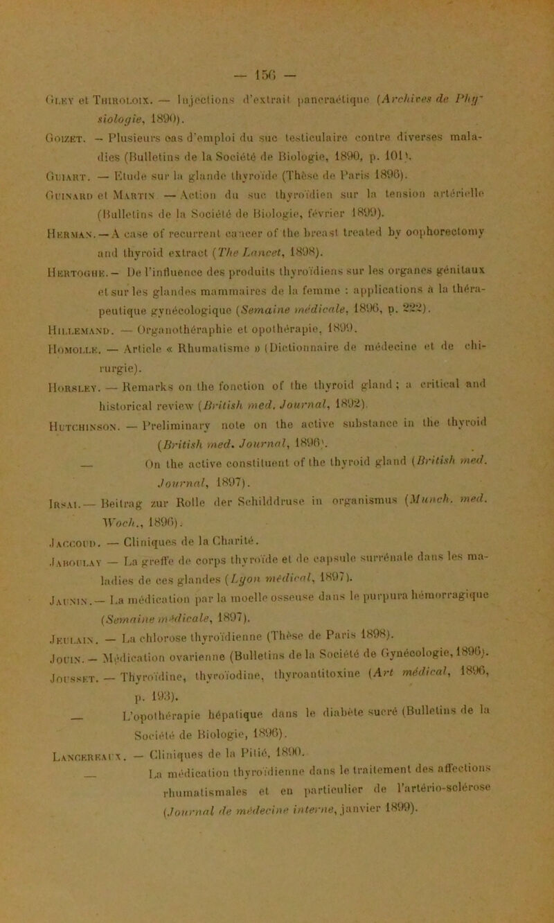 Cii.KY et TuiRni.oix. — Iiijocliüiis d’extrait paneraétique (Archires de Phtf' xiologie, 1890). Goizkt. — Plusieurs oas d’emploi du suc testiculaire contre diverses mala- dies (Hulletins de la Société de Biologie, 1890, p. 101'. Oi:i\RT. — l‘9ude sur la glaruh; thyroïde (Thèse d(î Paris 1890). Grinari) et Martin — Ac^lion du sue. thyroïdien sur la tension artérielle (Bulletins de la Société de Biologie, février 1899). Hkrman. — case of récurrent cancer of the hreast treated by oophorectomy and thyroid extract {The Lancet, 1898). IIkrtoghk.— De l’influence des produits thyroïdiens sur les organes génitaux etsurles glandes mammaires de la femme : application.s a la théra- peutique gynécologique {Semaine médicale, 1890, p. Hii.lemand. — Organothéraphie et opothérapie, 1899. lIo.MOl.i.E. — Article « Rhumatisme ü (Dictionnaire de médecine et de chi- rurgie). lloR.sLKY. — Kemarks on the fonction of the thyroid gland ; a critical and historical review {Bi'ilish med. Journal, 1892). lluTCHissoN. — Preliminary note on the active substance in the thyroid {British med. Journal, 1890'. On the active constituent of the thyroid gland {British med. Journal, 1897). Irsai.— Beilrag zur Rolle der Schilddruse in organismus {Muneh. med. M'oc/i., 1890). .1 Accoi’i), — Cliniques de la Charité. .Iahoiu,ay — La greffe de corps thyroïde et de cajisulo surrénale dans les ma- ladies de ces glandes {Lyon médical, 1897). Jaonin.— La métlication par la moelle osseuse dans le purpura hémorragique {Semaine médicale, 1897). Jei'1.ain. — La chlorose thyroïdienne (Thèse de Paris 1898). John. - Mihlication ovarienne (Bulletins de la Société de Gynécologie, 1890). JofssF.T, — Thyroïdine, thyroïodine, thyroantitoxine {Art médical, 1896, p. 198). _ L’opothérapie hépatique dans le diabète sucré (Bulletins de la Société de Biologie, 1890). L.ANr.KRK.Ai'x. — Cliniques de la Pitié, 1S9(). _ La médication thyroïdienne dans le traitement des affections rhumatismales et en i>artieulier de l’artério-sclérose {Journal de médecine janvier 1899).