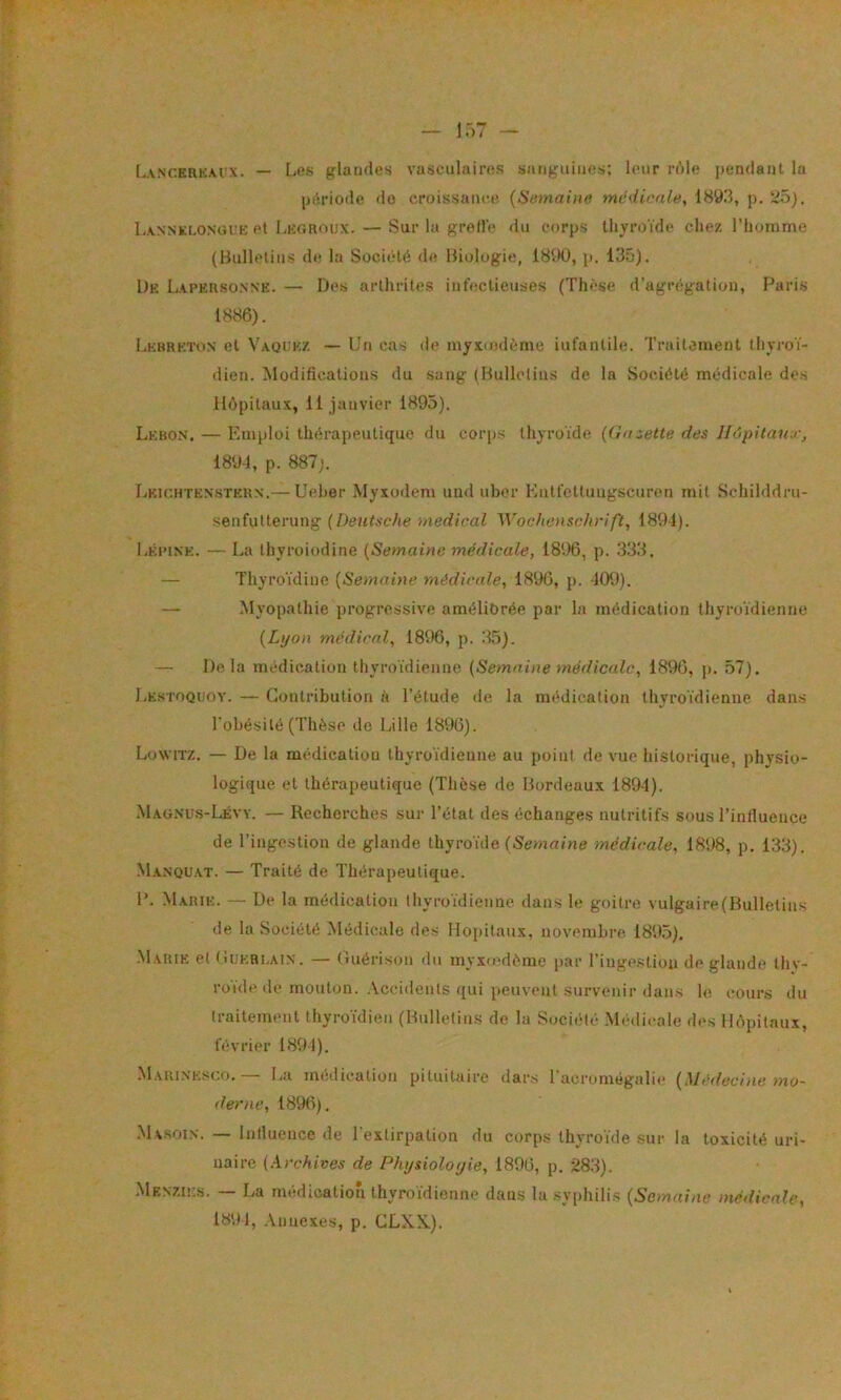 (.ANCERKAi x. — l>ps glandes vasculaires sanguines: leur rôle pendant la période do croissance (Semaine mcdienle, 1893, p. tdô). I,ANNKi.ONorK et liEGRoux. — Sur la groll'e du corps thyroïde chez l’homme (Bulletins de la Société de Biologie, 1890, p. 135). De Lapkrsonne. — Des arthrites infectieuses (Thèse d’agrégation, Paris 1886). Lkbrkton et Vaqcez — Un cas de myxmdème iufantile. Traitement thyroï- dien. Modifications du sang (Bullclius de la Société médicale des Hôpitaux, 11 janvier 1895). Lebon, — Emploi thérapeutique du coiqis thyroïde {(ia^ette des llôpitau r^ 1894, p. 887;. Lkichtes-stern.— Ueher Myxodem und uber Entfcltungscuren mit Sohilddru- senfutterung (Deutsche medical Wochenschrift, 1891). I.EPINE. — La thyroiodine (Semaine médicale, 1896, p. 333. — Thyroïdine (Semaine médicale, 1896, p. 409). — Myopathie progressive améliorée par la médication thyroïdienne (Lyon médical, 1896, p. 33). — Delà médication thyroïdienne (Semaine médicale, 1896, p. 57). Lestoquoy. — Contribution à l’étude île la médication thyroïdienne dans l’obésité (Thèse de Lille 1896). Lüwitz. — De la médication thyroïdienne au point de vue historique, phvsio- logique et thérapeutique (Thèse de Bordeaux 1894). Maunus-Lévy. — Recherches sur l’état des échanges nutritifs sous l’influence de l’ingestion de glande thyro'ide (Seum/ne médicale, 1898, p. 133). -Manqu.at. — Traité de Thérapeutique. P. Marie. — De la médication thyroïdienne dans le goitre vulgaire(Bulletins de la Société Médicale des Hôpitaux, novembre 1895). .Marie et (iuEBi.AiN. — Ciuérison du myxiedème par l’inge.stiou de glande thy- roïde de mouton. .Accidents qui peuvent survenir dans le cours du traitement thyro’idien (Bulletins de la Société .Médicale des Hôpitaux, février 1894). -Maiunesco.— La médication pituitaire dars l’acromégalie (Médecine mo- derne, 1896). .Masoin. — Intluence de l’extirpation du corps thyroïde sur la toxicité uri- naire (A.rchives de Physioloyie, 1896, p. ü83). Menzies. — La médication thyroïdienne dans la .syphilis (Semaine médicale, 1894, .\nnexes, p. CLXN.).
