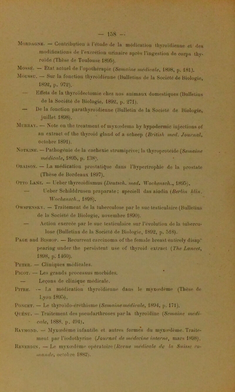 Mordagne. Contfibution a 1 étude de la médication tlivroïdiiîiine el des moditicalions de l’excrétion urinaire après l’ingestion de corps thy- roïde (Thèse de Toulouse MossÉ. — Etat actuel de l’opothérapie (Semaine médicale, 1898, p. 181). Moussu. — Sur la fonction tliyroïdienne (Bulletins de la Société de Biologie, 181b;, p. 97:i). Ertets de la thyroïdectomie chez nos animaux domestiques (Bulletins de la Société de Biologie, 189:2, p. 271). — üe la fonction parathyroïdienne (Bulletin de la Société de Biologie, juillet 1898). Murray. — Note on the treatment of myxcKdema by hypodermic injections of au extract of the thyroid gland of a scheep (British med. Jow’nal, octobre 1891). Notkine. — Pathogénie de la cachexie strumiprive; la thyroprotéide (Semaine médicale, 1895, p. 138). Oraison. — La médication prostatii^ue dans l’hypertrophie de la prostate (Thèse de Bordeaux 1897). Otto Lanz. — l’eber thyreoidismus (Deutsch. med. Wochensch., 1895). — Leber Schilddrusen praparate ; speciell das aiodin (fîeriï» klin. Wnrlienseh., 1898). ftwsPEXsKY. — Traitement de la tuberculose par le suc testiculaire (Bulletins de la Société de Biologie, novembre 1890). — Action exercée par le suc testiculaire sur l’évolution de la tuliercu- lose (Bulletins de la Société de Biologie, 1892, p. 518). Page and Bishop. — Récurrent carcinoma of the female breast entirely disap pearing under the persistent use of thyroid exlract (The Lancet, 1898, p. 1400). Peter. — Cliniques médicales. Picot. — Les grands processus morbides. — Léchons de clinique médicale. Pitre. -- La médication thyroïdienne dans le myxovième (Thèse de Lyon 189.')). PoNCET. — Le thyroïdo-ércthisme (Semu/nemeV/ïccJe, 1894, jt. 171). QuÉsu. — Traitement des pseudarthroses par la thyroïdine (Semaine médi- ■ eu/e, 1888. p. 494). Ray.mom). — Myxœdème infantile- et autres forme*s du myxiedème. Traite- ment par l’iodothyrine (Journal de médecine interne, mars 1898). Reveroi.n. —Le myxœdème opératoire (AVrue médicale de la Saixse ro- mande, ocloliM! 1882;.