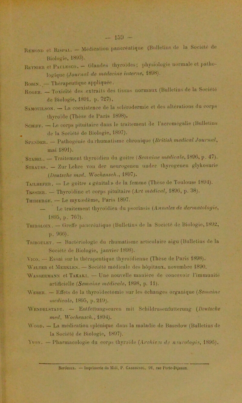 Kkmoni) oI Hisi-.VI.. — M.-dicalion (Hiill.itiiis .le la Soriélr de ISVKl). Ukyniku et Pm i.k.’^cu. - (Uaiides thyroïdes; physiologie normale cl patho- logique {Jom‘iU’1 de médecine interne, 189S). l^oniN. — Thérapeutique appliquée. Kookk. — Toxicité des extraits des tissus normaux (Hulletiiis de la Société de Biologie, 1891, i>. 727). S.v.MoriLsoN. — LiU coexistence de la sclérodermie et des altérations du corps thyroïde (Thèse de Paris 1898). ScHiKK. — I-e corps i)ituitairo dans le traitement de Tacromcgalie (Bulletins de la .Société de Biologie, 18‘.)7). Si'K.MJKii. — Palhogénie du rhumatisme chronique {liritish medicalJournal, mai 1891). Stabki,. — Trailemenl thyroïdien du goitre (Semnine médicale, 1890, p. 47). Str.auss. — Zur Lehre von der neurogenen undcr thyrogeneu glykosuric {Deutsche med. Wochensch., 1897;. T.mlhkkkr. — Le goitre i génital» de la femme (Thèse de Toulouse 1891). TK.SSIKK. — Thyroïdine et corps pituitaire (.lr( médical, 1890, p. 88). Tiiibikrgkï — Le myxmdème, Paris 1897. — Le traitement thyroïdien du psoriasis {Annales de dermatolnyic, 1895, p. 700). Tuiroi-oix. — (Iretl'e pancréatique (Bulletins de la Société de Biologie, 1892, p. 90f)). Trib.'U'I.kt. — Bacli'-riologie du rhumatisme articailaire aigu (Bulletins de la Société de Biologie, janvier 1898). Vico. — Essai sur la thérapeutique thyroïdienne (Thèse de Paris 1898). W’axtkr et Mkrki.k.n. — Société médicale des hôpitaux, novembre 189U. Wasser.man.n et Takaki. —Une nouvelle manière de concevoir l’immunité artificielle (Semaine médicale, 1898, p. 11). W'kbhr. — Etlets do la thyroïdectomie sur les échanges organique {Semaine medicale, 1895, p.219). Wkndki.stadt. — Entfettungseuren mit Schildruscnfutlerung (Deutsche med. Wochensch., 1894). W’oot). — La médication splénique dans la maladie de Basedoxv (Bulletins de la Société de Biologie, 1897). ï voN. — Pharmacologie du corps thyroïde {Archice.i dj n uiroîo;/ie, 1890). Bouleaux. — luiiiiiuieric ilu Miili, l’. Cassig.nüî., tll, rue l’ortc-Dijuaux.