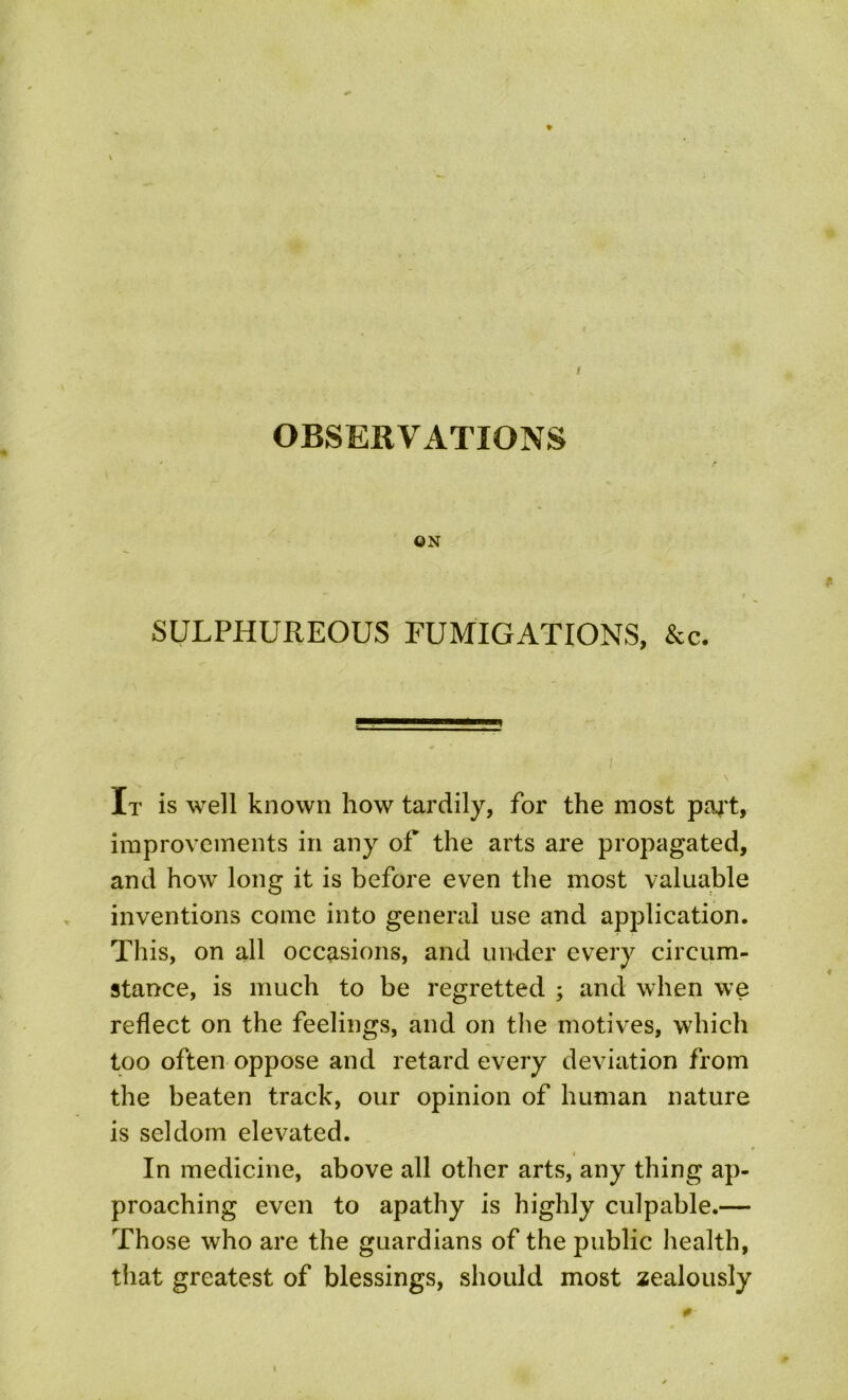 ON SULPHUREOUS FUMIGATIONS, &c. It is well known how tardily, for the most paj't, improvements in any of the arts are propagated, and how long it is before even the most valuable inventions come into general use and application. This, on all occasions, and under every circum- stance, is much to be regretted ; and when we reflect on the feelings, and on the motives, which too often oppose and retard every deviation from the beaten track, our opinion of human nature is seldom elevated. In medicine, above all other arts, any thing ap- proaching even to apathy is highly culpable.— Those who are the guardians of the public health, that greatest of blessings, should most zealously