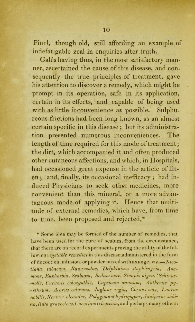 Pine!, though old, still affording an example of indefatigable zeal in enquiries after truth. Gales having thus, in the most satisfactory man- ner, ascertained the cause of this disease, and con- sequently the true principles of treatment, gave his attention to discover a remedy, which might be prompt in its operation, safe in its application, certain in its effects, and capable of being used with as little inconvenience as possible. Sulphu- reous frictions had been long known, as an almost certain specific in this disease ; but its administra- tion presented numerous inconveniences. The length of time required for this mode of treatment; the dirt, which accompanied it and often produced other cutaneous affections, and which, in Hospitals, had occasioned great expense in the article of lin- ed ; and, finally, its occasional inefhcacy ; had in- duced Physicians to seek other medicines, more convenient than this mineral, or a more advan- tageous mode of applying it. Hence that multi- tude of external remedies, which have, from time to time, been proposed and rejected,* * Some idea may be formed of the number of remedies, that have been used for the cure of scabies, from the circumstance, that there are on record experiments proving the utility of the fol- io wing vegetable remedies in this disease,administered in the form of decoction, infusion, or pow der mixed with axunge, viz.—Nico- tian a tabacuni, Ranunculus, Delphinium staphisagria, Ane- mone, Euphorbia, Scabiosa, Sedum acre, Sinapis nigra, ‘Schinus- mollc, Cucumis colocynihis, Capsicum omnium, Anthcmis py- re/brum, Acorns calamus, Jvglans regia, Comas mas, Lauras nobi/is,Neriam oleander, Polygonum hydropyper, Juniperns sabi- na,Riita graveolens,Cneorium tricoccum, and perhaps many others.