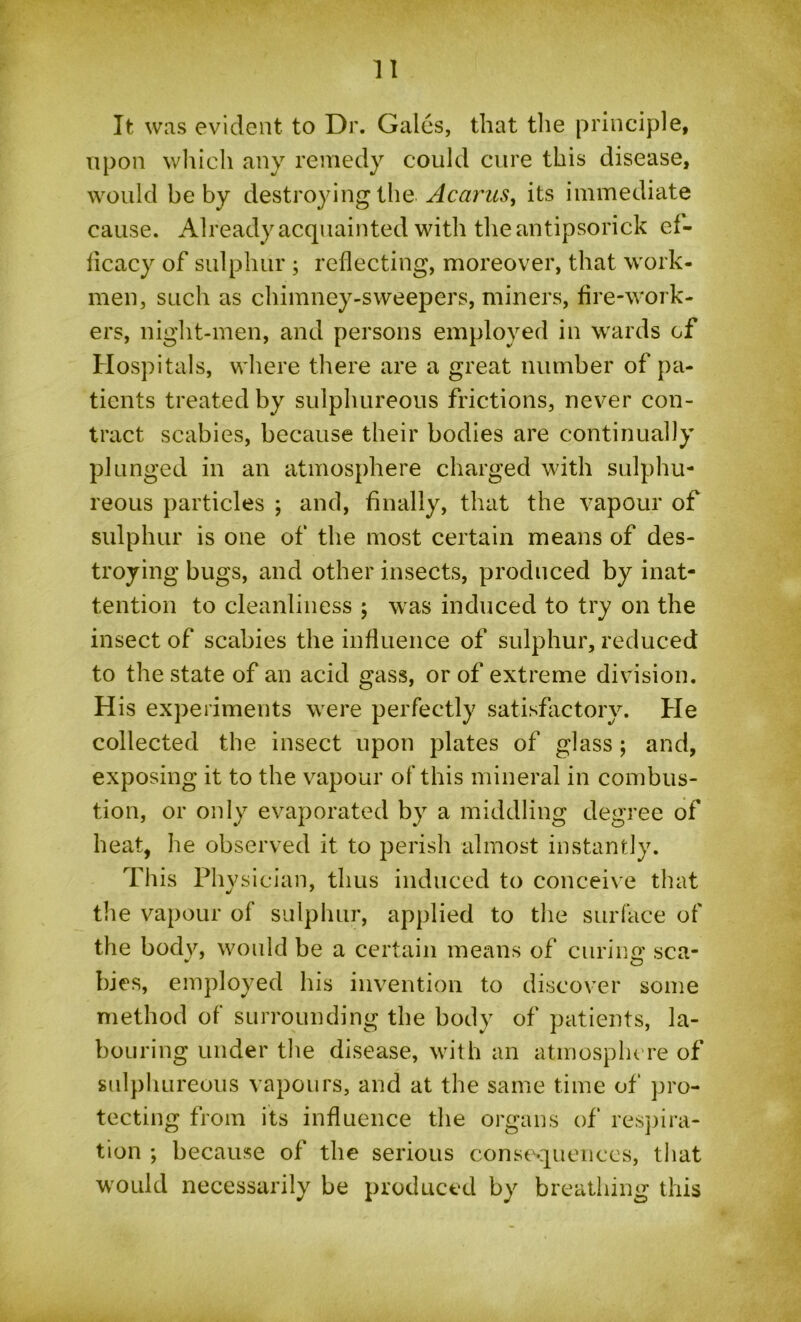 It was evident to Dr. Gales, that the principle, upon which any remedy could cure this disease, would be by destroying the Acarus, its immediate cause. Already acquainted with the an tipsorick ef- ficacy of sulphur ; reflecting, moreover, that work- men, such as chimney-sweepers, miners, fire-work- ers, niglit-men, and persons employed in wards of Hospitals, where there are a great number of pa- tients treated by sulphureous frictions, never con- tract scabies, because their bodies are continually plunged in an atmosphere charged with sulphu- reous particles ; and, finally, that the vapour of sulphur is one of the most certain means of des- troying bugs, and other insects, produced by inat- tention to cleanliness ; was induced to try on the insect of scabies the influence of sulphur, reduced to the state of an acid gass, or of extreme division. His experiments were perfectly satisfactory. He collected the insect upon plates of glass; and, exposing it to the vapour of this mineral in combus- tion, or only evaporated by a middling degree of heat, he observed it to perish almost instantly. This Physician, thus induced to conceive that the vapour of sulphur, applied to the surface of the body, would be a certain means of curing sca- bies, employed his invention to discover some method of surrounding the body of patients, la- bouring under the disease, with an atmosphere of sulphureous vapours, and at the same time of pro- tecting from its influence the organs of respira- tion ; because of the serious consequences, that would necessarily be produced by breathing this