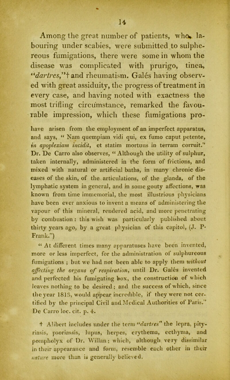 Among the great number of patients, who* la- bouring under scabies, were submitted to sulphe- reous fumigations, there were some in whom the disease was complicated with prurigo, tinea, “dartres”tand rheumatism. Gales having observ- ed with great assiduity, the progress of treatment in every case, and having noted with exactness the most trifling circumstance, remarked the favou- rable impression, which these fumigations pro- have arisen from the employment of an imperfect apparatus, and says, “ Nam quempiam vidi qui, ex fumo caput petente, in apoplexiam incidit, et statim mortuus in terrain corruit.” Dr. De Carro also observes, “ Although the utility of sulphur, taken internally, administered in the form of frictions, and mixed with natural or artificial baths, in many chronic dis- eases of the skin, of the articulations, of the glands, of the lymphatic system in general, and in some gouty affections, was known from time immemorial, the most illustrious physicians have been ever anxious to invent a means of administering the vapour of this mineral, rendered acid, and more penetrating by combustion : this wish was particularly published about thirty years ago, by a great physician of this capitol, (J. P* Frank.”) “ At different times many apparatuses have been invented, more or less imperfect, for the administration of sulphureous fumigations ; but we had not been able to apply them without affecting the organs off respiration, until Dr. Gales invented and perfected his fumigating box, the construction of which leaves nothing to be desired; and the success of which, since the year 1813, would appear incredible, if they were not cer- tified by the principal Civil and Medical Authorities of Paris.” De Carro loc. cit. p. 4. + Alibert includes under the term “dartres' the lepra, pity- riasis, psoriassis, lupus, herpes, erythema, ecthyma, and pompholyx of Dr. Willan; which, although very dissimilar in their appearance and form, resemble each other in their nature more than is generally believed.