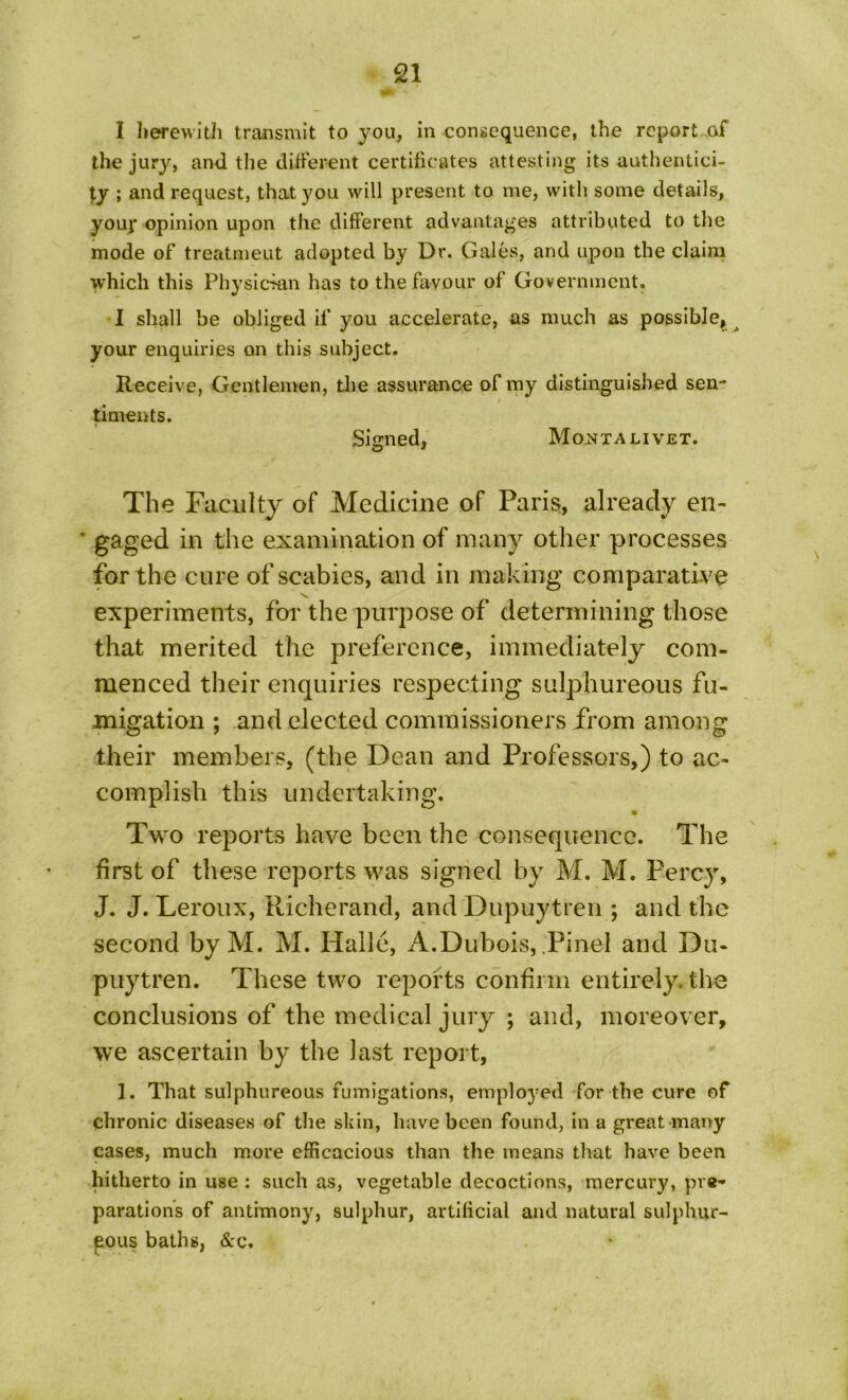 I herewith transmit to you, in consequence, the report of the jury, and the different certificates attesting its authentici- ty ; and request, that you will present to me, with some details, youj* opinion upon the different advantages attributed to the mode of treatmeut adopted by Dr. Gales, and upon the claim which this Physician has to the favour of Government. I shall be obliged if you accelerate, as much as possible, your enquiries on this subject. Receive, Gentlemen, the assurance of my distinguished sen- timents. Signed, Montalivet. The Faculty of Medicine of Paris, already en- * gaged in the examination of many other processes for the cure of scabies, and in making comparative experiments, for the purpose of determining those that merited the preference, immediately com- menced their enquiries respecting sulphureous fu- migation ; and elected commissioners from among their members, (the Dean and Professors,) to ac- complish this undertaking. Two reports have been the consequence. The first of these reports was signed by M. M. Percy, J. J. Leroux, Richerand, and Dupuytren ; and the second byM. M. Halle, A.Dubois, Pinel and Du- puytren. These two reports confirm entirely, the conclusions of the medical jury ; and, moreover, we ascertain by the last report, 1. That sulphureous fumigations, employed for the cure of chronic diseases of the skin, have been found, in a great many cases, much more efficacious than the means that have been hitherto in use : such as, vegetable decoctions, mercury, pre- parations of antimony, sulphur, artificial and natural sulphur- eous baths, &c.