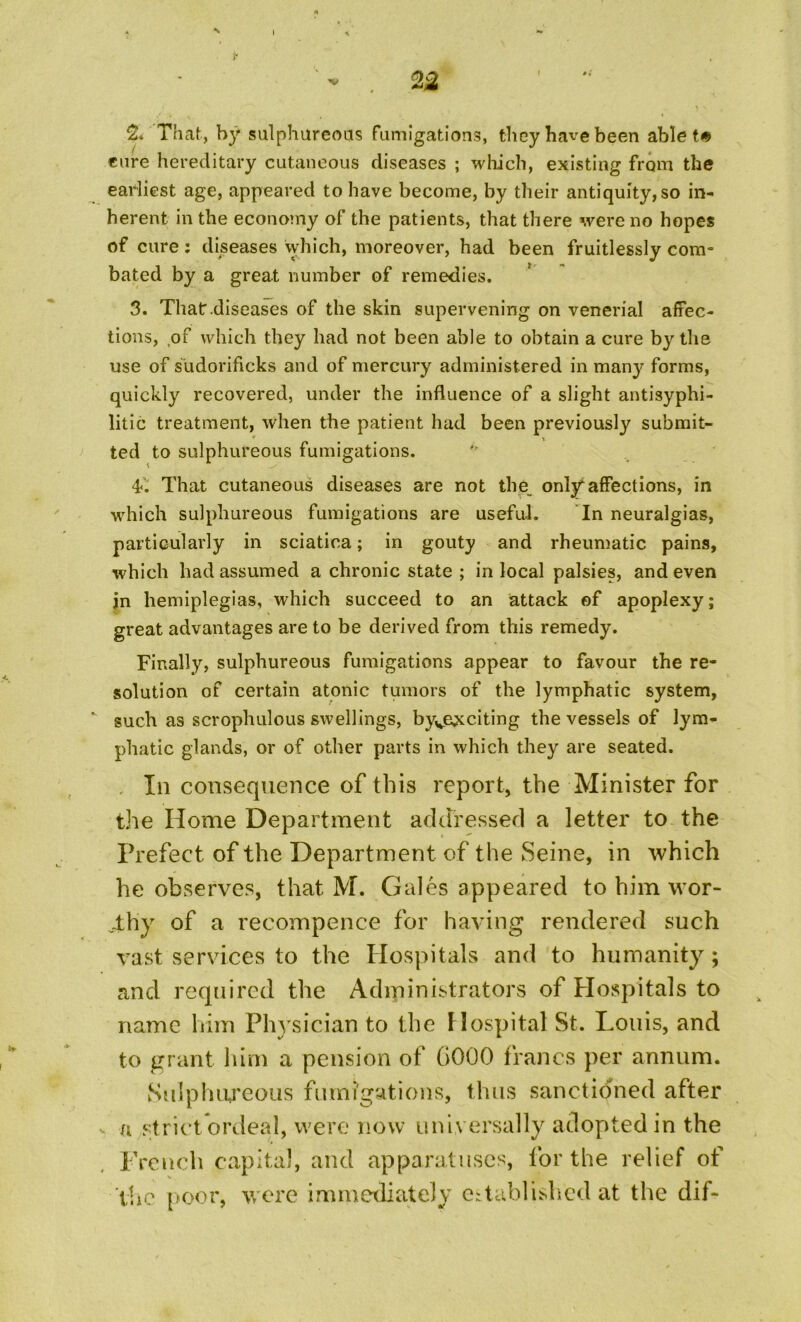 I ■ - . n ■ “ 2. That, by sulphureous fumigations, they have been ablet# cure hereditary cutaneous diseases ; which, existing from the earliest age, appeared to have become, by their antiquity,so in- herent in the economy of the patients, that there were no hopes of cure: diseases which, moreover, had been fruitlessly com- bated by a great number of remedies. 3. That .diseases of the skin supervening on venerial affec- tions, of which they had not been able to obtain a cure by the use of sudorificks and of mercury administered in many forms, quickly recovered, under the influence of a slight antisyphi- litic treatment, when the patient had been previously submit- ted to sulphureous fumigations. 4<‘. That cutaneous diseases are not the onlyaffections, in which sulphureous fumigations are useful. In neuralgias, particularly in sciatica; in gouty and rheumatic pains, which had assumed a chronic state ; in local palsies, and even jn hemiplegias, which succeed to an attack of apoplexy; great advantages are to be derived from this remedy. Finally, sulphureous fumigations appear to favour the re- solution of certain atonic tumors of the lymphatic system, v such as scrophulous swellings, byve^;citing the vessels of lym- phatic glands, or of other parts in which they are seated. Ill consequence of this report, the Minister for the Home Department addressed a letter to the Prefect of the Department of the Seine, in which he observes, that M. Gales appeared to him wor- thy of a recompence for having rendered such vast services to the Hospitals and to humanity; and required the Administrators of Hospitals to name him Physician to the Hospital St. Louis, and to grant him a pension of G000 francs per annum. Sulphureous fumigations, thus sanctioned after a strict ordeal, were now uni versally adopted in the French capital, and apparatuses, for the relief of the poor, were immediately established at the dif-