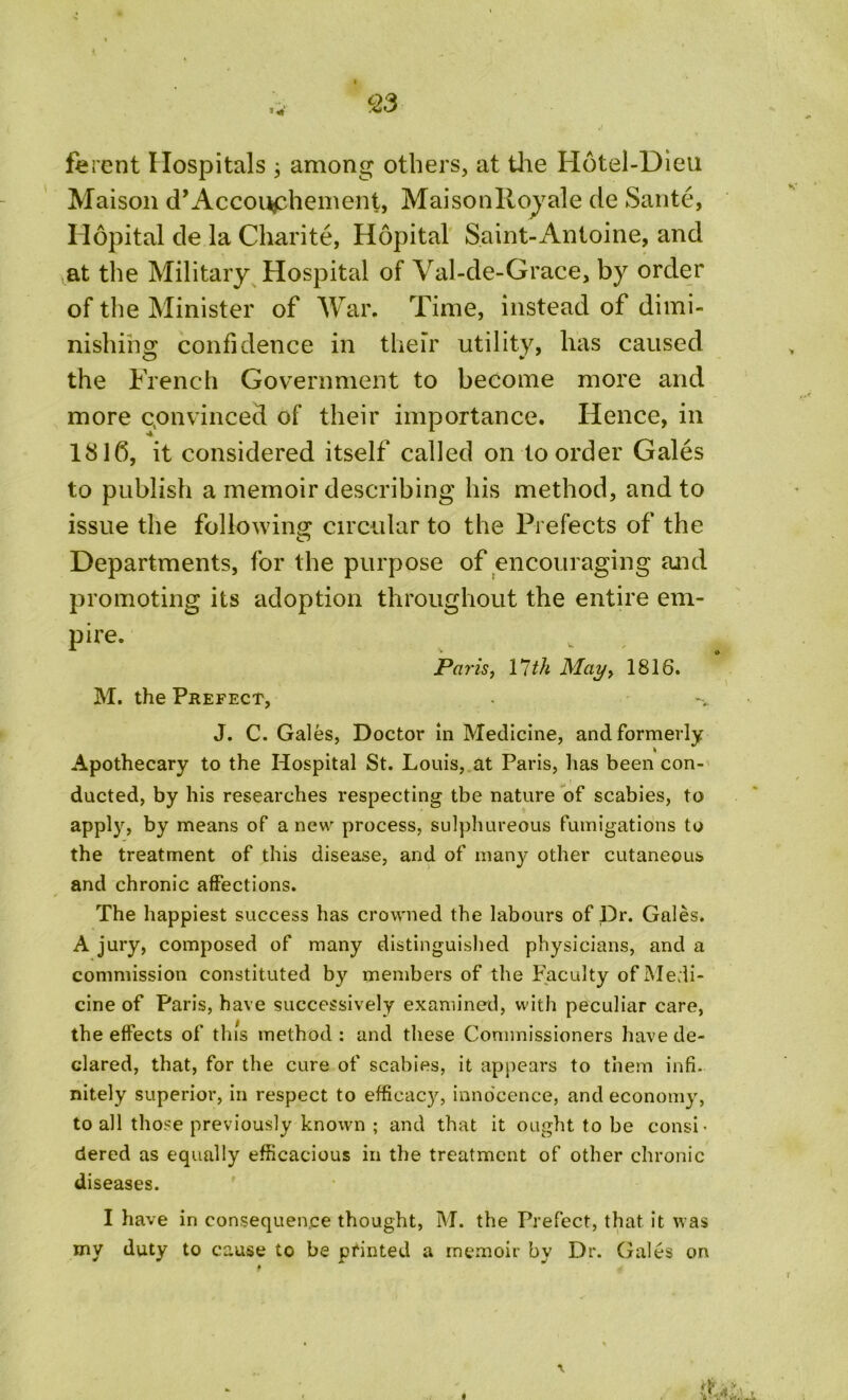 c23 ferent Hospitals ; among others, at the Hotel-Dieu Maison d’Accouchement, Maisonlloyale de Sante, Hopital de la Charite, Hopital Saint-Antoine, and at the Military Hospital of Val-de-Grace, by order of the Minister of War. Time, instead of dimi- nishing confidence in their utility, has caused the French Government to become more and more convinced of their importance. Hence, in 1816, it considered itself called on to order Gales to publish a memoir describing his method, and to issue the following circular to the Prefects of the Departments, for the purpose of encouraging and promoting its adoption throughout the entire em- pire. Paris, 11th May, 1816. M. the Prefect, J. C. Gales, Doctor in Medicine, and formerly Apothecary to the Hospital St. Louis, at Paris, has been con- ducted, by his researches respecting tbe nature of scabies, to apply, by means of a new process, sulphureous fumigations to the treatment of this disease, and of many other cutaneous and chronic affections. The happiest success has crowned the labours of Dr. Gales. A jury, composed of many distinguished physicians, and a commission constituted by members of the Faculty of Medi- cine of Paris, have successively examined, with peculiar care, the effects of this method : and these Commissioners have de- clared, that, for the cure of scabies, it appears to them infi- nitely superior, in respect to efficacjg innocence, and economy, to all those previously known ; and that it ought to be consi- dered as equally efficacious in the treatment of other chronic diseases. I have in consequence thought, M. the Prefect, that it was my duty to cause to be printed a memoir by Dr. Gales on