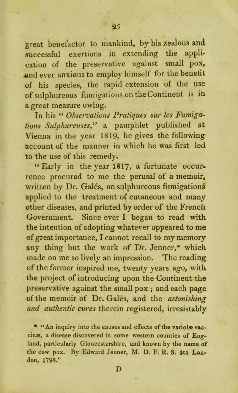 great benefactor to mankind, by his zealous and successful exertions in extending the appli- cation of the preservative against small pox, ,and ever anxious to employ himself for the benefit of his species, the rapid extension of the use of sulphureous fumigations on the Continent is in a great measure owing. In his “ Observations Pratiques sur les Fumiga- tions Sulphureuses,” a pamphlet published at Vienna in the year 1819, he gives the following account of the manner in which he was first led to the use of this remedy. “Early in the year 1817, a fortunate occur- rence procured to me the perusal of a memoir, written by Dr. Gates, on sulphureous fumigations applied to the treatment of cutaneous and many other diseases, and printed by order of the French Government. Since ever I began to read with the intention of adopting whatever appeared to me of great importance, I cannot recall to my memory any thing but the work of Dr. Jenner,* which made on me so lively an impression. The reading of the former inspired me, twenty years ago, with the project of introducing upon the Continent the preservative against the small pox ; and each page of the memoir of Dr. Gales, and the astonishing and authentic cures therein registered, irresistably * “An inquiry into the causes and effects of the variolae vac- cinae, a disease discovered in some western counties of Eng- land, particularly Gloucestershire, and known by the name of the cow pox. By Edward Jenner, M, D. F. R. S. 4to Lon- don, 1798.” D