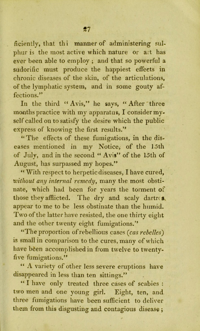 *7 ficiently, that thi manner of administering sul- phur is the most active which nature or art has ever been able to employ ; and that so powerful a sudorific must produce the happiest effects in chronic diseases of the skin, of the articulations, of the lymphatic system, and in some gouty af- fections .” In the third “ Avis,” he says, “ After 'three months practice with my apparatus, I consider my- self called on to satisfy the desire which the public express of knowing the first results.'” “The effects of these fumigations, in the dis- eases mentioned in my Notice, of the 15th of July, and in the second “ Avis’* of the 15th of August, has surpassed my hopes.” “ With respect to herpetic diseases, I have cured, without any internal remedy, many the most obsti- nate, which had been for years the torment of those they afflicted. The dry and scaly dartre * appear to me to be less obstinate than the humid. Two of the latter have resisted, the one thirty eight and the other twenty eight fumigations.” “The proportion of rebellious cases (cas rebelled) is small in comparison to the cures, many of which have b£en accomplished in from twelve to twenty- five fumigations.” “ A variety of other less severe eruptions have disappeared in less than ten sittings.” “ I have only treated three cases of scabies : two men and one young girl. Eight, ten, and three fumigations have been sufficient to deliver them from this disgusting and contagious disease ;