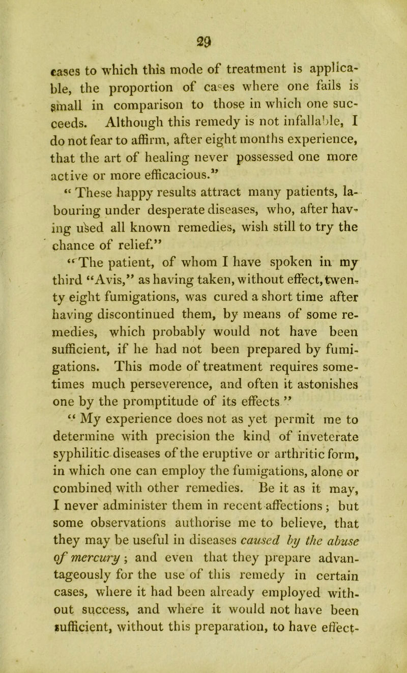 cases to which this mode of treatment is applica- ble, the proportion of caces where one fails is small in comparison to those in which one suc- ceeds. Although this remedy is not infallable, I do not fear to affirm, after eight months experience, that the art of healing never possessed one more active or more efficacious.” “ These happy results attract many patients, la- bouring under desperate diseases, who, after hav^ ing uked all known remedies, wish still to try the chance of relief.,, <rThe patient, of whom I have spoken in my third “Avis,” as having taken, without effect, twen- ty eight fumigations, was cured a short time after having discontinued them, by means of some re- medies, which probably would not have been sufficient, if he had not been prepared by fumi- gations. This mode of treatment requires some- times much perseverence, and often it astonishes one by the promptitude of its effects ” “ My experience does not as yet permit me to determine with precision the kind of inveterate syphilitic diseases of the eruptive or arthritic form, in which one can employ the fumigations, alone or combined with other remedies. Be it as it may, I never administer them in recent affections; but some observations authorise me to believe, that they may be useful in diseases caused by the abuse of mercury ; and even that they prepare advan- tageously for the use of this remedy in certain cases, where it had been already employed with- out success, and where it would not have been sufficient, without this preparation, to have effect-