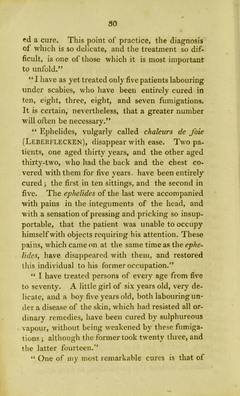 ed a cure. This point of practice, the diagnosis of which is so delicate, and the treatment so dif- ficult, is one of those which it is most important to unfold.” “ I have as yet treated only five patients labouring under scabies, who have been entirely cured in ten, eight, three, eight, and seven fumigations. It is certain,' nevertheless, that a greater number will often be necessary.” “ Ephelides, vulgarly called chaleurs de foie (Leberflecken), disappear with ease. Two pa- tients, one aged thirty years, and the other aged thirty-two, who had the back and the chest co- vered with them for five years, have been entirely^ cured 3 the first in ten sittings, and the second in five. The ephelides of the last were accompanied with pains in the integuments of the head, and with a sensation of pressing and pricking so insup- portable, that the patient was unable to occupy himself with objects requiring his attention. These pains, which came on at the same time as the ephe- UdeSy have disappeared with them, and restored this individual to his former occupation.” “ I have treated persons of every age from five to seventy. A little girl of six years old, very de- licate, and a boy five years old, both labouring un- der a disease of the skin, which had resisted all or- dinary remedies, have been cured by sulphureous x vapour, without being weakened by these fumiga- tions ; although the former took twrent.y three, and the latter fourteen.” “ One of my most remarkable cures is that of