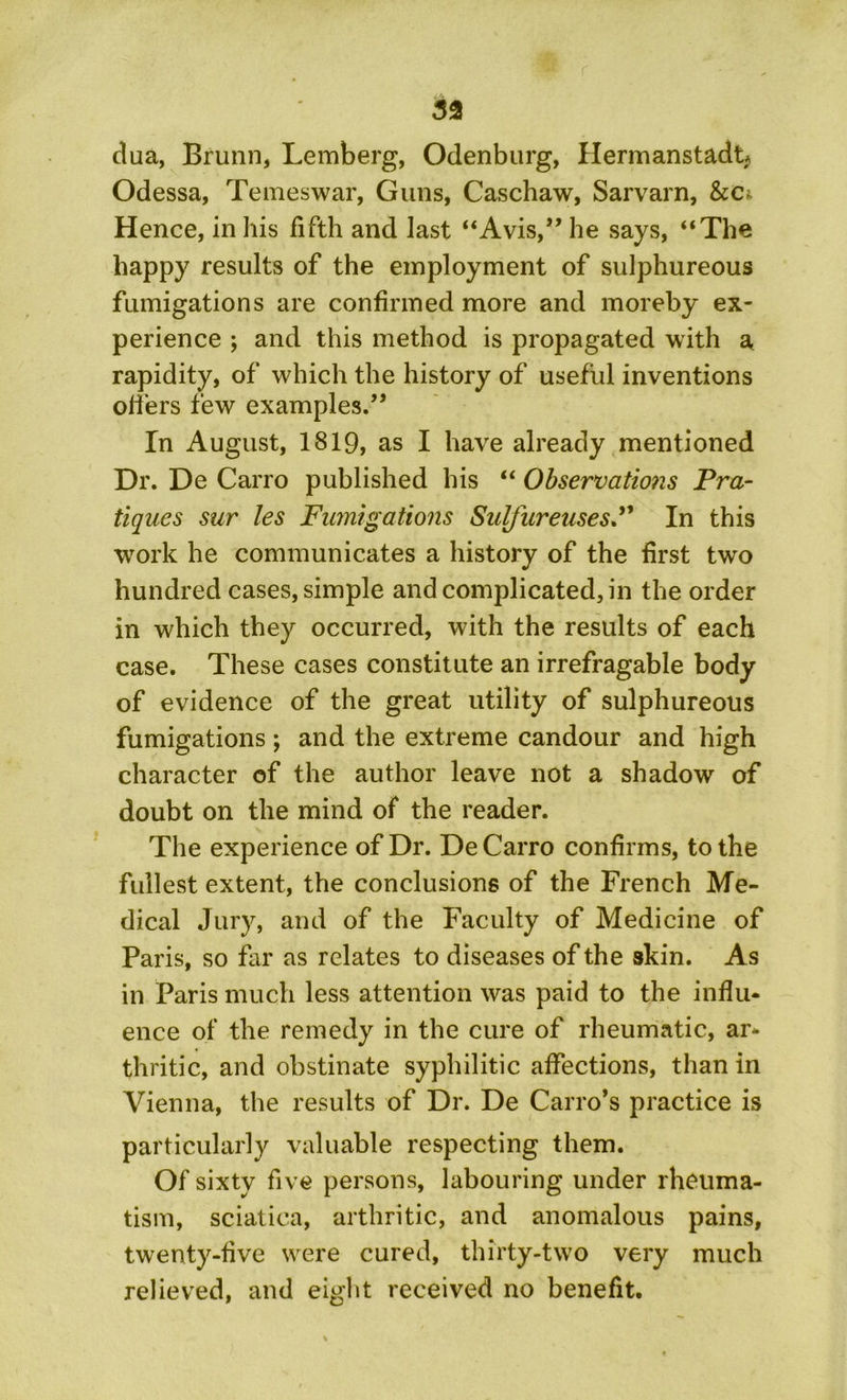 33 dua, Brunn, Lemberg, Odenburg, Hermanstadt* Odessa, Temeswar, Guns, Caschaw, Sarvarn, &c* Hence, in his fifth and last “Avis,” he says, “The happy results of the employment of sulphureous fumigations are confirmed more and moreby ex- perience ; and this method is propagated with a rapidity, of which the history of useful inventions oilers few examples.” In August, 1819, as I have already mentioned Dr. De Carro published his “ Observations Pra- tiques sur les Fumigations SulfureusesP In this work he communicates a history of the first two hundred cases, simple and complicated, in the order in which they occurred, with the results of each case. These cases constitute an irrefragable body of evidence of the great utility of sulphureous fumigations; and the extreme candour and high character of the author leave not a shadow of doubt on the mind of the reader. The experience of Dr. De Carro confirms, to the fullest extent, the conclusions of the French Me- dical Jury, and of the Faculty of Medicine of Paris, so far as relates to diseases of the skin. As in Paris much less attention was paid to the influ- ence of the remedy in the cure of rheumatic, ar- thritic, and obstinate syphilitic affections, than in Vienna, the results of Dr. De Cairo’s practice is particularly valuable respecting them. Of sixty five persons, labouring under rheuma- tism, sciatica, arthritic, and anomalous pains, twenty-five were cured, thirty-two very much relieved, and eight received no benefit.