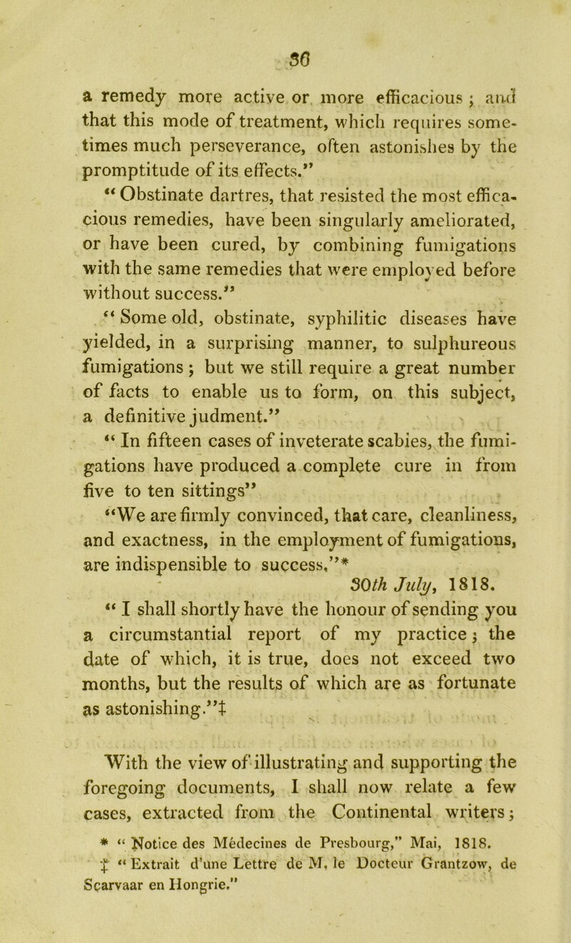 a remedy more active or more efficacious ; and that this mode of treatment, which requires some- times much perseverance, often astonishes by the promptitude of its effects.” “ Obstinate dartres, that resisted the most effica- cious remedies, have been singularly ameliorated, or have been cured, by combining fumigations with the same remedies that were employed before without success/’ “ Some old, obstinate, syphilitic diseases have yielded, in a surprising manner, to sulphureous fumigations ; but we still require a great number -4 of facts to enable us to form, on this subject, a definitive judment.” “ In fifteen cases of inveterate scabies, the fumi- gations have produced a complete cure in from five to ten sittings” “We are firmly convinced, that care, cleanliness, and exactness, in the employment of fumigations, are indispensible to success,”* SOth July, 1818. “ I shall shortly have the honour of sending you a circumstantial report of my practice ; the date of which, it is true, does not exceed two months, but the results of which are as fortunate as astonishing With the view of illustrating and supporting the foregoing documents, I shall now relate a few cases, extracted from the Continental writers; * “ Notice des Medecines de Presbourg,” Mai, 1818. £ “ Extrait d’une Lettre de M, le Docteur Grant zow, de Scarvaar en Hongrie.”