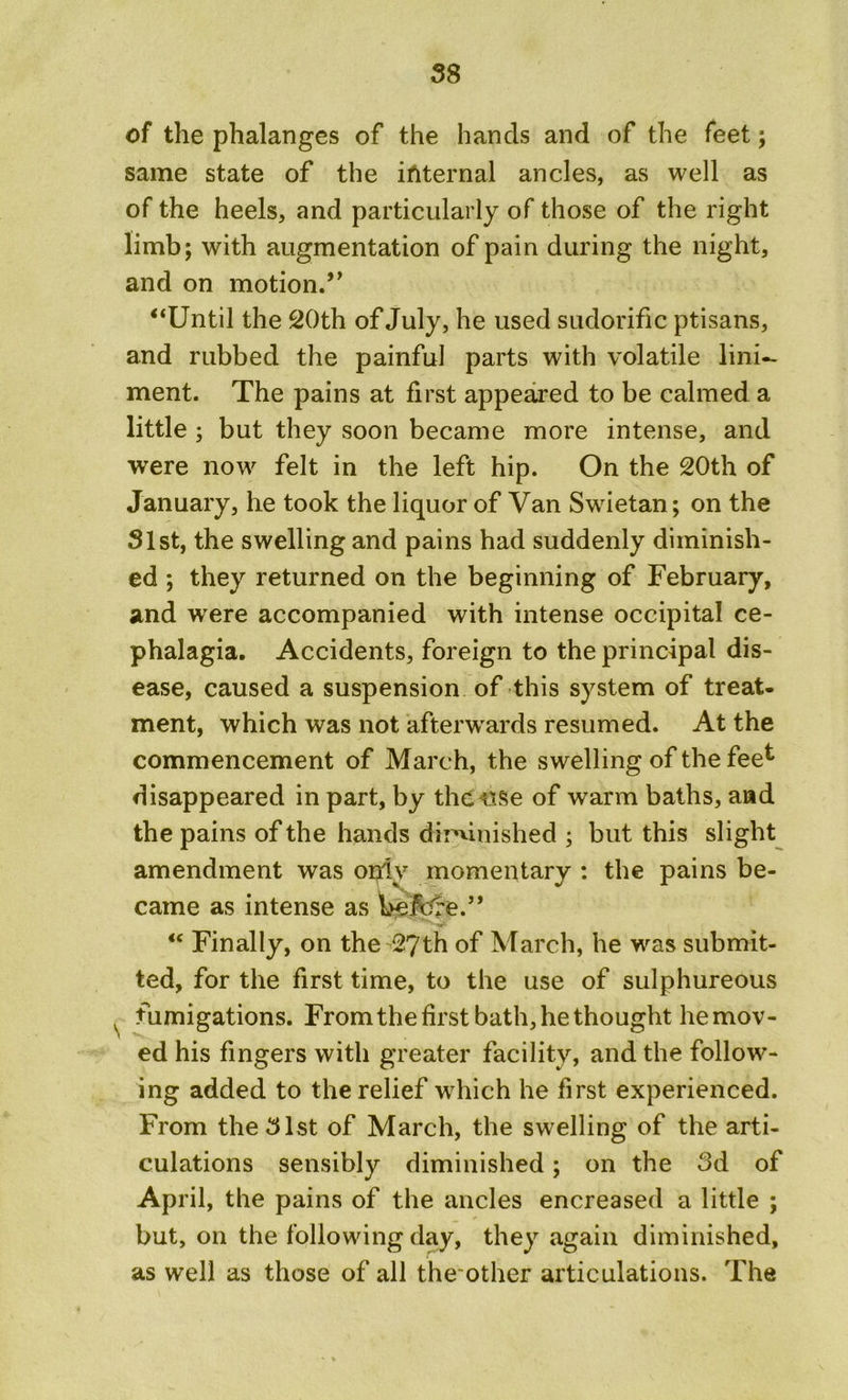 of the phalanges of the hands and of the feet; same state of the internal ancles, as well as of the heels, and particularly of those of the right limb; with augmentation of pain during the night, and on motion.’’ “Until the 20th of July, he used sudorific ptisans, and rubbed the painful parts with volatile lini- ment. The pains at first appeared to be calmed a little ; but they soon became more intense, and were now felt in the left hip. On the 20th of January, he took the liquor of Van Swietan; on the 31st, the swelling and pains had suddenly diminish- ed ; they returned on the beginning of February, and were accompanied with intense occipital ce- phalagia. Accidents, foreign to the principal dis- ease, caused a suspension of this system of treat- ment, which was not afterwards resumed. At the commencement of March, the swelling of the fee^ disappeared in part, by the use of warm baths, and the pains of the hands diminished ; but this slight amendment was only momentary : the pains be- came as intense as Uefcre.” “ Finally, on the 27th of March, he was submit- ted, for the first time, to the use of sulphureous v fumigations. Fromthefirst bath, he thought he mov- ed his fingers with greater facility, and the follow- ing added to the relief which he first experienced. From the 31st of March, the swelling of the arti- culations sensibly diminished; on the 3d of April, the pains of the ancles encreased a little ; but, on the following day, they again diminished, as well as those of all theother articulations. The