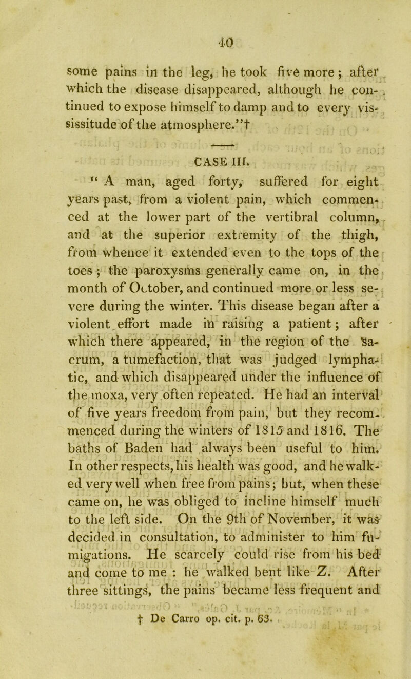 some pains in the leg, he took five more; after which the disease disappeared, although he con- , tinued to expose himself to damp and to every vis- sissitude of the atmosphere.”! CASE Ilh “ A man, aged forty, suffered for eight years past, from a violent pain, which commen* ced at the lower part of the vertibral column, and at the superior extremity of the thigh, from whence it extended even to the tops of the toes ; the paroxysms generally came on, in the month of October, and continued more or less se- vere during the winter. This disease began after a violent effort made in raising a patient; after ' which there appeared, in the region of the ’Sa- crum, a tumefaction, that was judged lympha- tic, and which disappeared under the influence of the moxa, very often repeated. He had an interval of five years freedom from pain, but they recom- menced during the winters of 1815 and 1816. The baths of Baden had always been useful to him. In other respects, his health was good, and he walk- ed very well when free from pains; but, when these came on, he was obliged to incline himself much to the left side. On the 9th of November, it was decided in consultation, to administer to him fu- migations. He scarcely could rise from his bed and come to me : he walked bent like Z. After three sittings, the pains became less frequent and