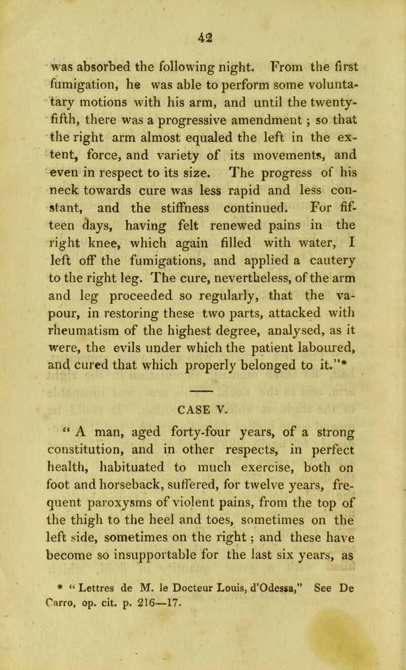 was absorbed the following night. From the first fumigation, he was able to perform some volunta- tary motions with his arm, and until the twenty- fifth, there was a progressive amendment; so that the right arm almost equaled the left in the ex- tent, force, and variety of its movements, and even in respect to its size. The progress of his neck towards cure was less rapid and less con- stant, and the stiffness continued. For fif- teen days, having felt renewed pains in the right knee, which again filled with water, I left off the fumigations, and applied a cautery to the right leg. The cure, nevertheless, of the arm and leg proceeded so regularly, that the va- pour, in restoring these two parts, attacked witli rheumatism of the highest degree, analysed, as it were, the evils under which the patient laboured, and cured that which properly belonged to it.”* CASE V. ct A man, aged forty-four years, of a strong constitution, and in other respects, in perfect health, habituated to much exercise, both on foot and horseback, suffered, for twelve years, fre- quent paroxysms of violent pains, from the top of the thigh to the heel and toes, sometimes on the left side, sometimes on the right; and these have become so insupportable for the last six years, as * “ Lettres de M. le Docteur Louis, d’Odessa,” See De Oarro, op. cit. p. 216—17.