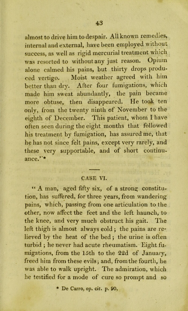 almost to drive him to despair. All known remedies, internal and external, have been employed without success, as well as rigid mercurial treatment which Tvas resorted to without any just reason. Opium alone calmed his pains, but thirty drops produ- ced vertigo. Moist weather agreed with him better than dry. After four fumigations, which made him sweat abundantly, the pain became more obtuse, then disappeared. He took ten only, from the twenty ninth of November to the eighth of December. This patient, whom I have often seen during the eight months that followed his treatment by fumigation, has assured me, that he has not since felt pains, except very rarely, and these very supportable, and of short continu- ance.,,# CASE VI. “ A man, aged fifty six, of a strong constitu- tion, has suffered, for three years, from wandering pains, which, passing from one articulation to the other, now affect the feet and the left haunch, to the knee, and very much obstruct his gait. The left thigh is almost always cold ; the pains are re- lieved by the heat of the bed; the urine is often turbid ; he never had acute rheumatism. Eight fu- migations, from the 15th to the 22d of January, freed him from these evils 3 and, from the fourth, he was able to walk upright. The admiration, which he testified for a mode of cure so prompt and so