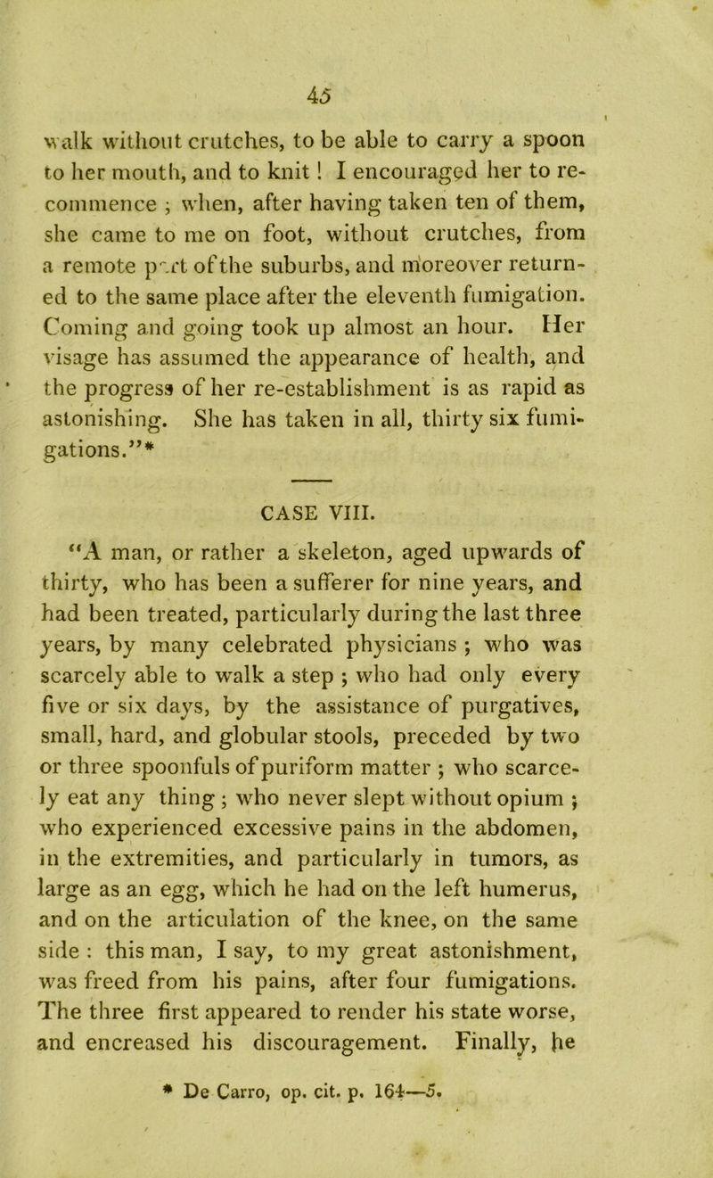 walk without crutches, to be able to carry a spoon to her mouth, and to knit! I encouraged her to re* commence ; when, after having taken ten ol them, she came to me on foot, without crutches, from a remote p'.rt of the suburbs, and moreover return- ed to the same place after the eleventh fumigation. Coming and going took up almost an hour. Her visage has assumed the appearance of health, and the progress of her re-establishment is as rapid as astonishing. She has taken in all, thirty six fumi- gations.”* CASE VIII. “A man, or rather a skeleton, aged upwards of thirty, who has been a sufferer for nine years, and had been treated, particularly during the last three years, by many celebrated physicians ; who was scarcely able to walk a step ; who had only every five or six days, by the assistance of purgatives, small, hard, and globular stools, preceded by tw o or three spoonfuls of puriform matter ; who scarce- ly eat any thing ; who never slept without opium ; who experienced excessive pains in the abdomen, in the extremities, and particularly in tumors, as large as an egg, which he had on the left humerus, and on the articulation of the knee, on the same side : this man, I say, to my great astonishment, ■was freed from his pains, after four fumigations. The three first appeared to render his state worse, and encreased his discouragement. Finally, \\e