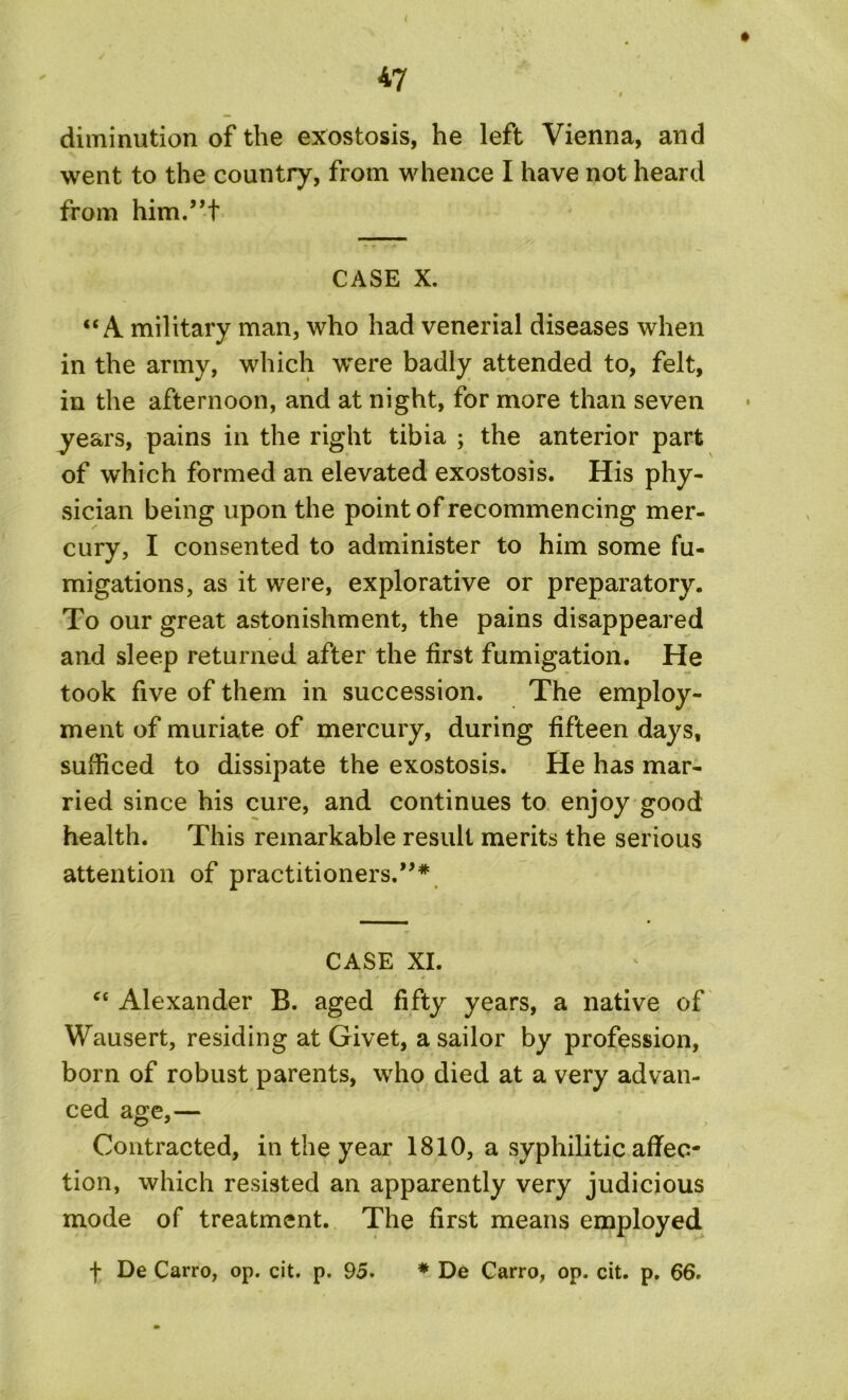 diminution of the exostosis, he left Vienna, and went to the country, from whence I have not heard from him.’T CASE X. “A military man, who had venerial diseases when in the army, which were badly attended to, felt, in the afternoon, and at night, for more than seven years, pains in the right tibia ; the anterior part of which formed an elevated exostosis. His phy- sician being upon the point of recommencing mer- cury, I consented to administer to him some fu- migations, as it were, explorative or preparatory. To our great astonishment, the pains disappeared and sleep returned after the first fumigation. He took five of them in succession. The employ- ment of muriate of mercury, during fifteen days, sufficed to dissipate the exostosis. He has mar- ried since his cure, and continues to enjoy good health. This remarkable result merits the serious attention of practitioners.”* CASE XI. “ Alexander B. aged fifty years, a native of Wausert, residing at Givet, a sailor by profession, born of robust parents, who died at a very advan- ced age,— Contracted, in the year 1810, a syphilitic affec- tion, which resisted an apparently very judicious mode of treatment. The first means employed f De Carro, op. cit. p. 95. * De Carro, op. cit. p. 66.