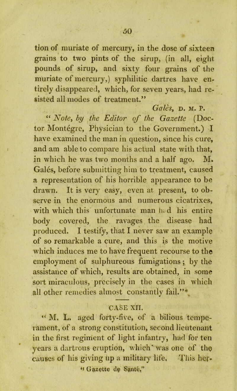 60 tion of muriate of mercury, in the dose of sixteen grains to two pints of the sirup, (in all, eight pounds of sirup, and sixty four grains of the muriate of mercury,) syphilitic dartres have en- tirely disappeared, which, for seven years, had re- sisted all modes of treatment.” Gales, d. m. P. “ Note, by the Editor of the Gazette (Doc- tor Montegre, Physician to the Government.) I have examined the man in question, since his cure, and am able to compare his actual state with that, in which he was two months and a half ago. M. Gales, before submitting him to treatment, caused a representation of his horrible appearance to be drawn. It is very easy, even at present, to ob- serve in the enormous and numerous cicatrixes, with which this unfortunate man hi d his entire body covered, the ravages the disease had produced. I testify, that I never saw an example of so remarkable a cure, and this is the motive which induces me to have frequent recourse to the employment of sulphureous fumigations; by the assistance of which, results are obtained, in some sort miraculous, precisely in the cases in which all other remedies almost constantly fail.”* CASE XII, “ M. L. aged forty-five, of a bilious tempe- rament, of a strong constitution, second lieutenant in the first regiment of light infantry, had for ten years a dartrous eruption, which* was one of th$ causes of his giving up a military life, This hejv M Gazette dp Sante,”