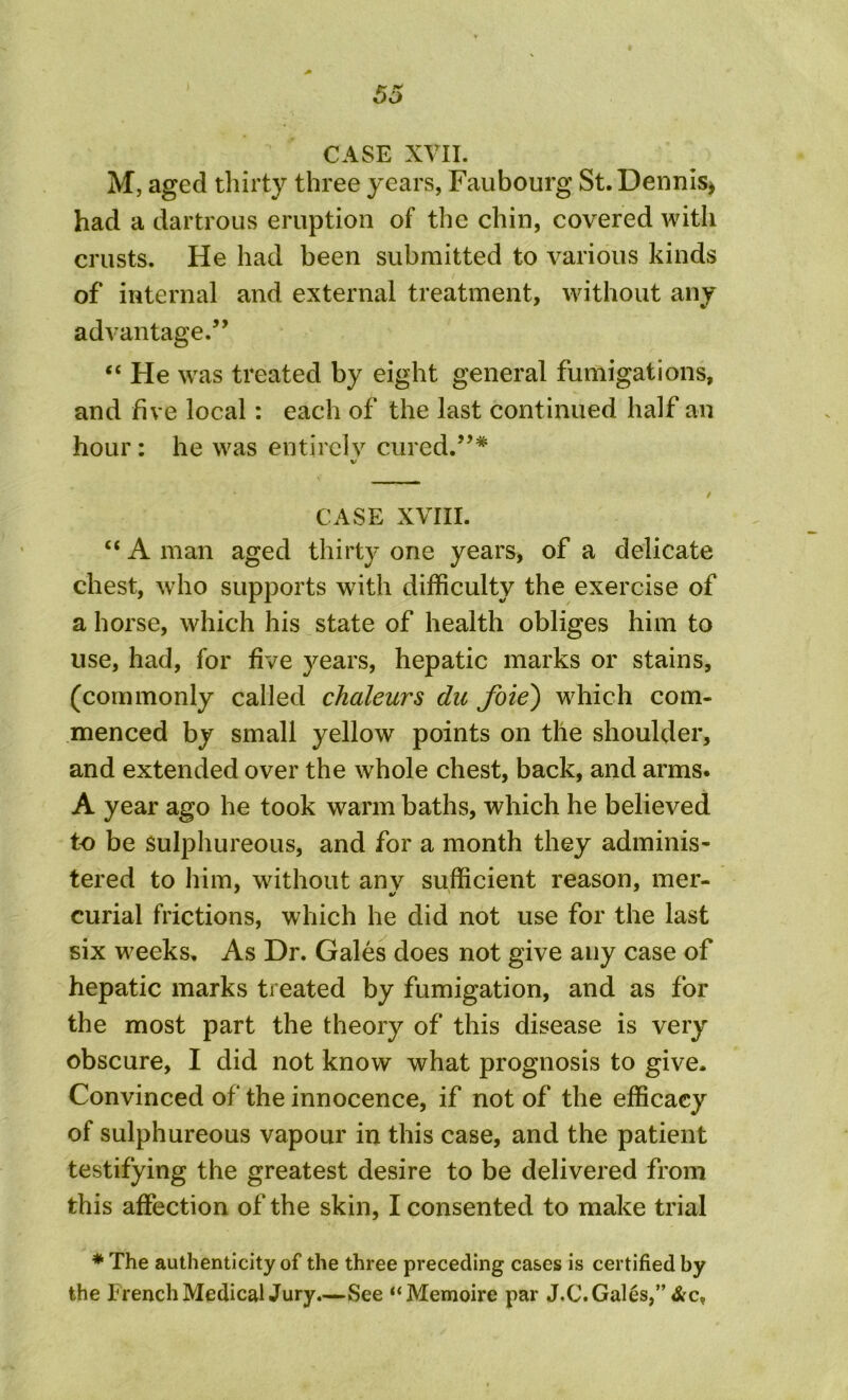 CASE XVII. M, aged thirty three years, Faubourg St. Dennis* had a dartrous eruption of the chin, covered with crusts. He had been submitted to various kinds of internal and external treatment, without any advantage.” “ He was treated by eight general fumigations, and five local: each of the last continued half an hour: he was entirely cured.”* CASE XVIII. “ A man aged thirty one years, of a delicate chest, who supports with difficulty the exercise of a horse, which his state of health obliges him to use, had, for five years, hepatic marks or stains, (commonly called chaleurs du foie) which com- menced by small yellow points on the shoulder, and extended over the whole chest, back, and arms. A year ago he took warm baths, which he believed to be sulphureous, and for a month they adminis- tered to him, without anv sufficient reason, mer- curial frictions, which he did not use for the last six weeks. As Dr. Gales does not give any case of hepatic marks treated by fumigation, and as for the most part the theory of this disease is very obscure, I did not know what prognosis to give. Convinced of the innocence, if not of the efficacy of sulphureous vapour in this case, and the patient testifying the greatest desire to be delivered from this affection of the skin, I consented to make trial * The authenticity of the three preceding cases is certified by the French Medical Jury.—See “Memoire par J.C. Gales,”