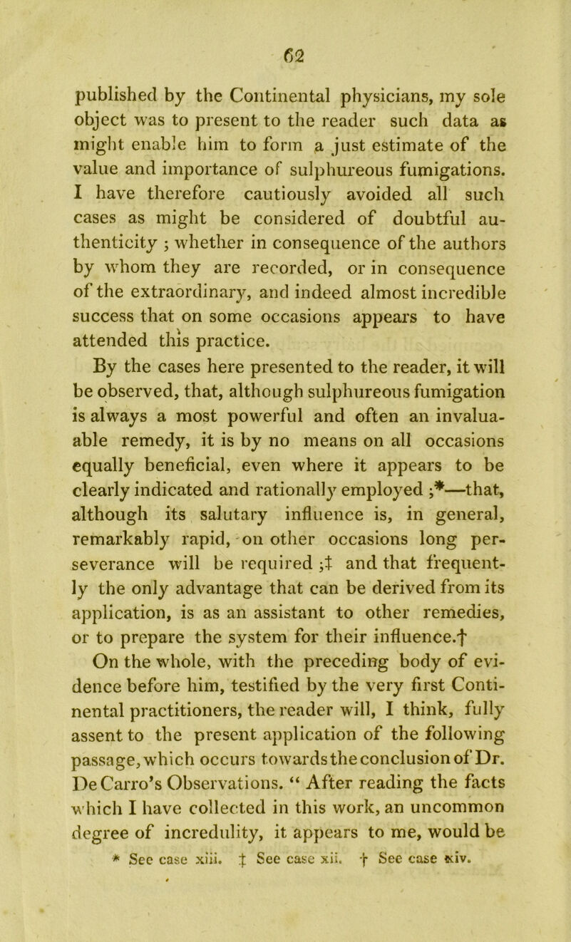 published by the Continental physicians, my sole object was to present to the reader such data as might enable him to form a just estimate of the value and importance of sulphureous fumigations. I have therefore cautiously avoided all such cases as might be considered of doubtful au- thenticity ; whether in consequence of the authors by whom they are recorded, or in consequence of the extraordinary, and indeed almost incredible success that on some occasions appears to have attended this practice. By the cases here presented to the reader, it will be observed, that, although sulphureous fumigation is always a most powerful and often an invalua- able remedy, it is by no means on all occasions equally beneficial, even where it appears to be clearly indicated and rationally employed •*—that, although its salutary influence is, in general, remarkably rapid, on other occasions long per- severance will be required ;t and that frequent- ly the only advantage that can be derived from its application, is as an assistant to other remedies, or to prepare the system for their influence.^ On the whole, with the preceding body of evi- dence before him, testified by the very first Conti- nental practitioners, the reader will, I think, fully assent to the present application of the following passage, which occurs towards the conclusion of Dr. De Cairo’s Observations. “ After reading the facts which I have collected in this work, an uncommon degree of incredulity, it appears to me, would be * See case xiii. { See case xii. *J* See case *dv.