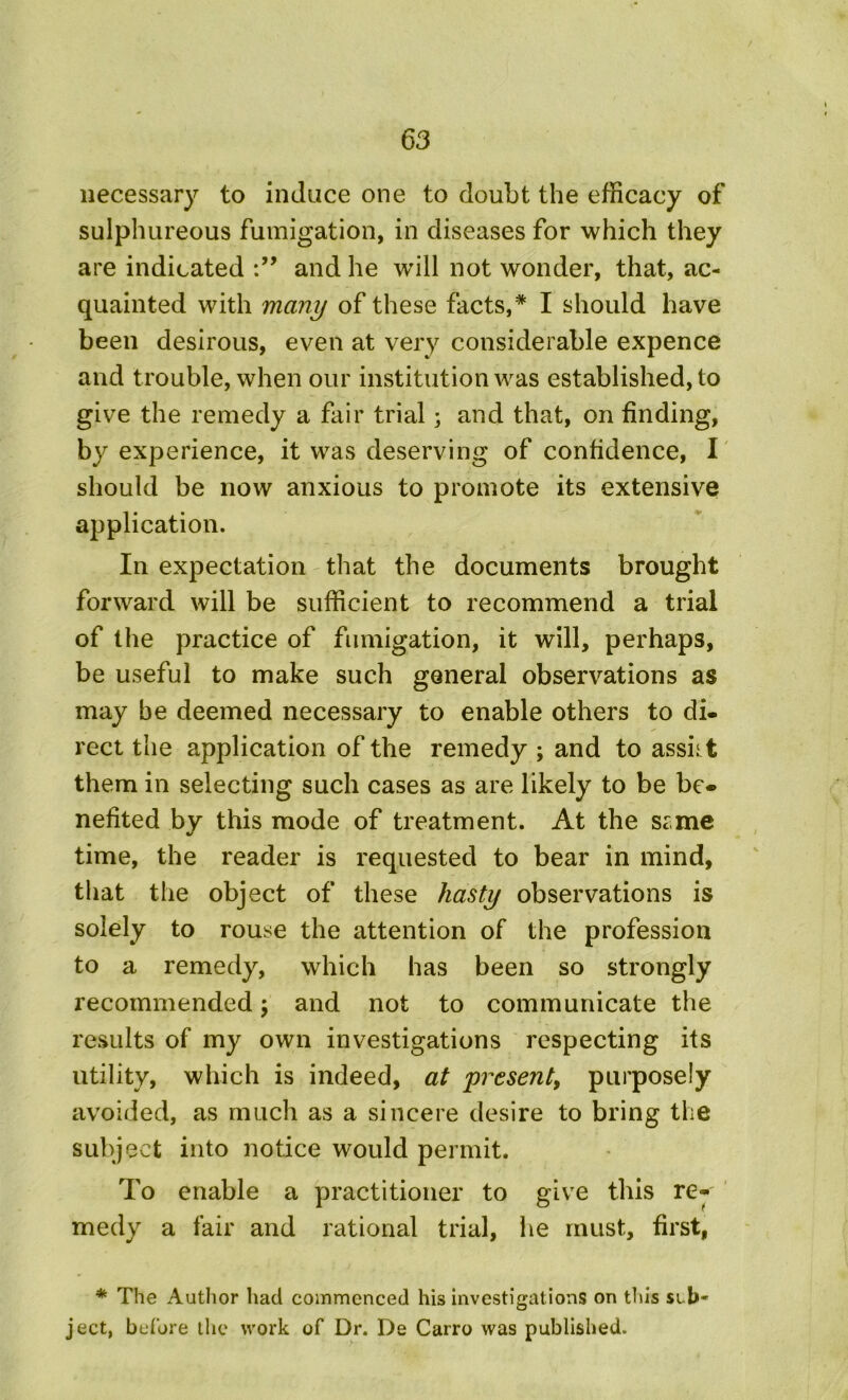 necessary to induce one to doubt the efficacy of sulphureous fumigation, in diseases for which they are indicated and he will not wonder, that, ac- quainted with many of these facts,* I should have been desirous, even at very considerable expence and trouble, when our institution was established, to give the remedy a fair trial; and that, on finding, by experience, it was deserving of confidence, I should be now anxious to promote its extensive application. In expectation that the documents brought forward will be sufficient to recommend a trial of the practice of fumigation, it will, perhaps, be useful to make such general observations as may be deemed necessary to enable others to di- rect the application of the remedy ; and to assist them in selecting such cases as are likely to be be- nefited by this mode of treatment. At the stme time, the reader is requested to bear in mind, that the object of these hasty observations is solely to rouse the attention of the profession to a remedy, which has been so strongly recommended; and not to communicate the results of my own investigations respecting its utility, which is indeed, at present, purposely avoided, as much as a sincere desire to bring the subject into notice would permit. To enable a practitioner to give this re- medy a fair and rational trial, he must, first, * The Author had commenced his investigations on this sub- ject, before the work of Dr. De Carro was published.