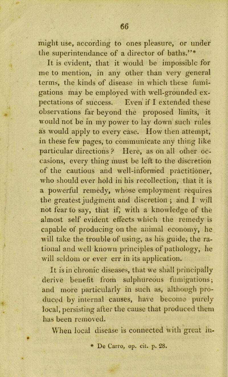 might use, according to ones pleasure, or under the superintendance of a director of baths.”* It is evident, that it would be impossible for me to mention, in any other than very general terms, the kinds of disease in which these fumi- gations may be employed with well-grounded ex- pectations of success. Even if I extended these observations far beyond the proposed limits, it would not be in my power to lay down such rules as would apply to every case. How then attempt, in these few pages, to communicate any thing like particular directions ? Here, as on all other oc- casions, every thing must be left to the discretion of the cautious and well-informed practitioner, who should ever hold in his recollection, that it is a powerful remedy, whose employment requires the greatest judgment and discretion ; and I will not fear to say, that if, with a knowledge of the almost self evident effects which the remedy is capable of producing on the animal economy, he will take the trouble of using, as his guide, the ra- tional and well known principles of pathology, he will seldom or ever err in its application. It is in chronic diseases, that we shall principally derive benefit from sulphureous fumigations; and more particularly in such as, although pro- duced by internal causes, have become purely local, persisting after the cause that produced them has been removed. When local disease is connected with great in- * De Cairo, op. cit. p. 28.